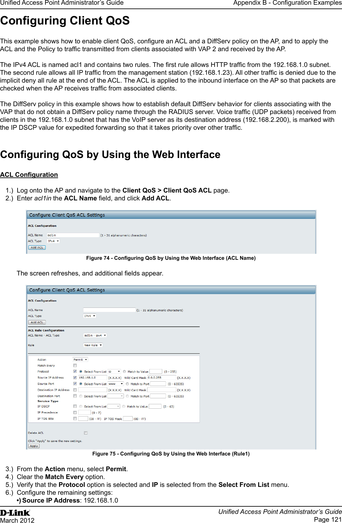 Unied Access Point Administrator’s GuideUnied Access Point Administrator’s GuidePage 121March 2012Appendix B - Conguration ExamplesConguring Client QoS This example shows how to enable client QoS, congure an ACL and a DiffServ policy on the AP, and to apply the ACL and the Policy to trafc transmitted from clients associated with VAP 2 and received by the AP.The IPv4 ACL is named acl1 and contains two rules. The rst rule allows HTTP trafc from the 192.168.1.0 subnet. The second rule allows all IP trafc from the management station (192.168.1.23). All other trafc is denied due to the implicit deny all rule at the end of the ACL. The ACL is applied to the inbound interface on the AP so that packets are checked when the AP receives trafc from associated clients.The DiffServ policy in this example shows how to establish default DiffServ behavior for clients associating with the VAP that do not obtain a DiffServ policy name through the RADIUS server. Voice trafc (UDP packets) received from clients in the 192.168.1.0 subnet that has the VoIP server as its destination address (192.168.2.200), is marked with the IP DSCP value for expedited forwarding so that it takes priority over other trafc.Conguring QoS by Using the Web InterfaceACL Conguration1.)  Log onto the AP and navigate to the Client QoS &gt; Client QoS ACL page.2.)  Enter acl1in the ACL Name eld, and click Add ACL.Figure 74 - Conguring QoS by Using the Web Interface (ACL Name)The screen refreshes, and additional elds appear.Figure 75 - Conguring QoS by Using the Web Interface (Rule1)3.)  From the Action menu, select Permit.4.)  Clear the Match Every option.5.)  Verify that the Protocol option is selected and IP is selected from the Select From List menu.6.)  Congure the remaining settings:•) Source IP Address: 192.168.1.0