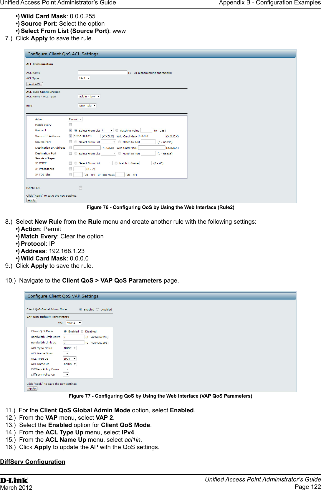 Unied Access Point Administrator’s GuideUnied Access Point Administrator’s GuidePage 122March 2012Appendix B - Conguration Examples•) Wild Card Mask: 0.0.0.255•) Source Port: Select the option•) Select From List (Source Port): www7.)  Click Apply to save the rule.Figure 76 - Conguring QoS by Using the Web Interface (Rule2)8.)  Select New Rule from the Rule menu and create another rule with the following settings:•) Action: Permit•) Match Every: Clear the option•) Protocol: IP•) Address: 192.168.1.23•) Wild Card Mask: 0.0.0.09.)  Click Apply to save the rule.10.)  Navigate to the Client QoS &gt; VAP QoS Parameters page.Figure 77 - Conguring QoS by Using the Web Interface (VAP QoS Parameters)11.)  For the Client QoS Global Admin Mode option, select Enabled.12.)  From the VAP menu, select VAP 2.13.)  Select the Enabled option for Client QoS Mode.14.)  From the ACL Type Up menu, select IPv4.15.)  From the ACL Name Up menu, select acl1in.16.)  Click Apply to update the AP with the QoS settings.DiffServ Conguration