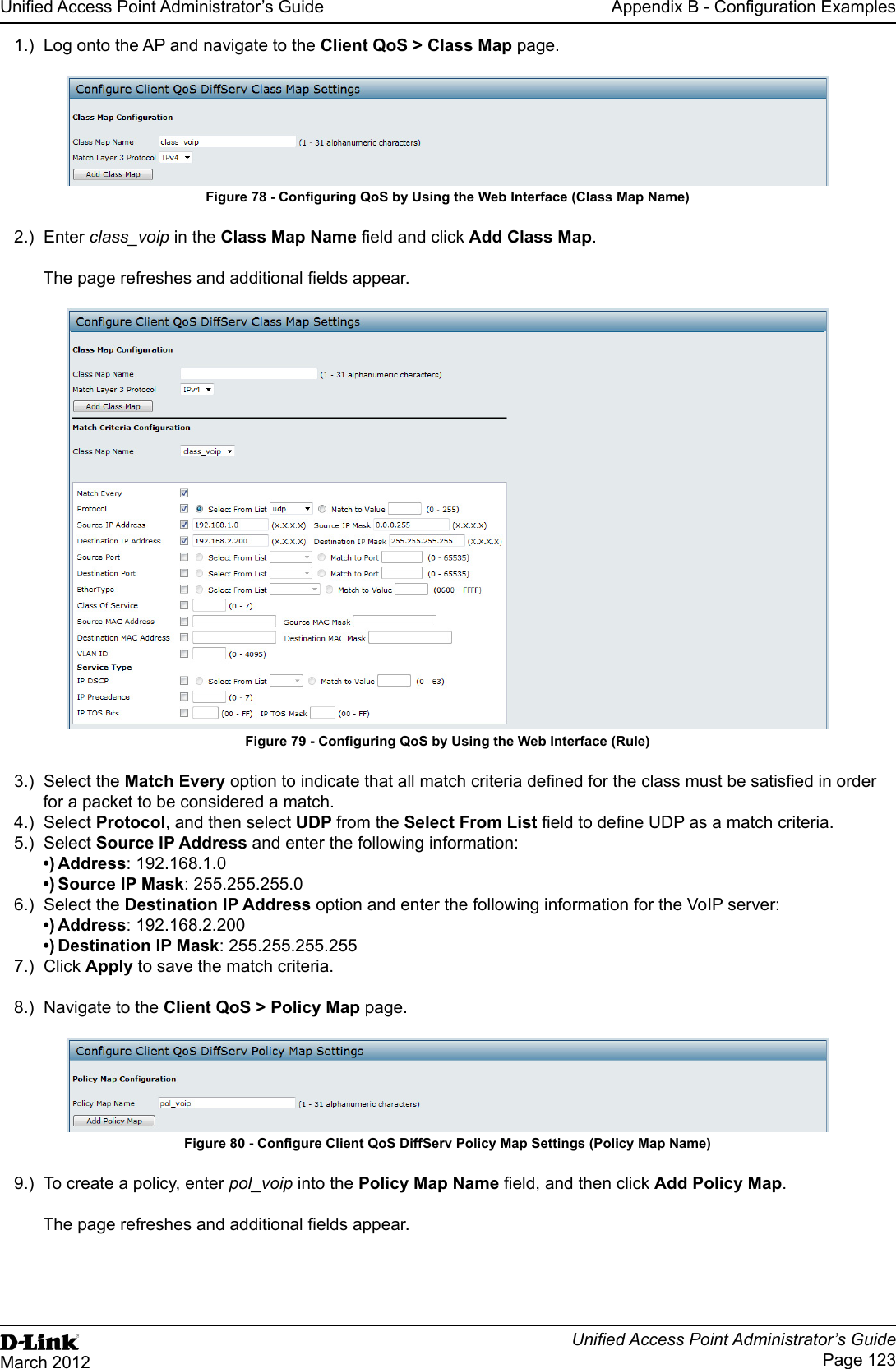 Unied Access Point Administrator’s GuideUnied Access Point Administrator’s GuidePage 123March 2012Appendix B - Conguration Examples1.)  Log onto the AP and navigate to the Client QoS &gt; Class Map page.Figure 78 - Conguring QoS by Using the Web Interface (Class Map Name)2.)  Enter class_voip in the Class Map Name eld and click Add Class Map.The page refreshes and additional elds appear. Figure 79 - Conguring QoS by Using the Web Interface (Rule)3.)  Select the Match Every option to indicate that all match criteria dened for the class must be satised in order for a packet to be considered a match.4.)  Select Protocol, and then select UDP from the Select From List eld to dene UDP as a match criteria. 5.)  Select Source IP Address and enter the following information: •) Address: 192.168.1.0•) Source IP Mask: 255.255.255.06.)  Select the Destination IP Address option and enter the following information for the VoIP server:•) Address: 192.168.2.200•) Destination IP Mask: 255.255.255.2557.)  Click Apply to save the match criteria.8.)  Navigate to the Client QoS &gt; Policy Map page.Figure 80 - Congure Client QoS DiffServ Policy Map Settings (Policy Map Name)9.)  To create a policy, enter pol_voip into the Policy Map Name eld, and then click Add Policy Map.The page refreshes and additional elds appear.