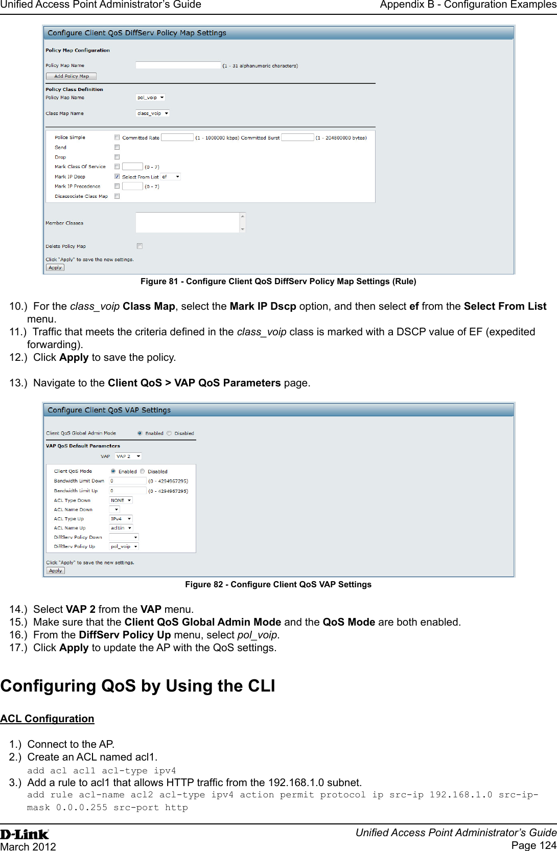 Unied Access Point Administrator’s GuideUnied Access Point Administrator’s GuidePage 124March 2012Appendix B - Conguration ExamplesFigure 81 - Congure Client QoS DiffServ Policy Map Settings (Rule)10.)  For the class_voip Class Map, select the Mark IP Dscp option, and then select ef from the Select From List menu. 11.)  Trafc that meets the criteria dened in the class_voip class is marked with a DSCP value of EF (expedited forwarding).12.)  Click Apply to save the policy.13.)  Navigate to the Client QoS &gt; VAP QoS Parameters page.Figure 82 - Congure Client QoS VAP Settings14.)  Select VAP 2 from the VAP menu.15.)  Make sure that the Client QoS Global Admin Mode and the QoS Mode are both enabled.16.)  From the DiffServ Policy Up menu, select pol_voip.17.)  Click Apply to update the AP with the QoS settings.Conguring QoS by Using the CLIACL Conguration1.)  Connect to the AP.2.)  Create an ACL named acl1.add acl acl1 acl-type ipv43.)  Add a rule to acl1 that allows HTTP trafc from the 192.168.1.0 subnet. add rule acl-name acl2 acl-type ipv4 action permit protocol ip src-ip 192.168.1.0 src-ip-mask 0.0.0.255 src-port http