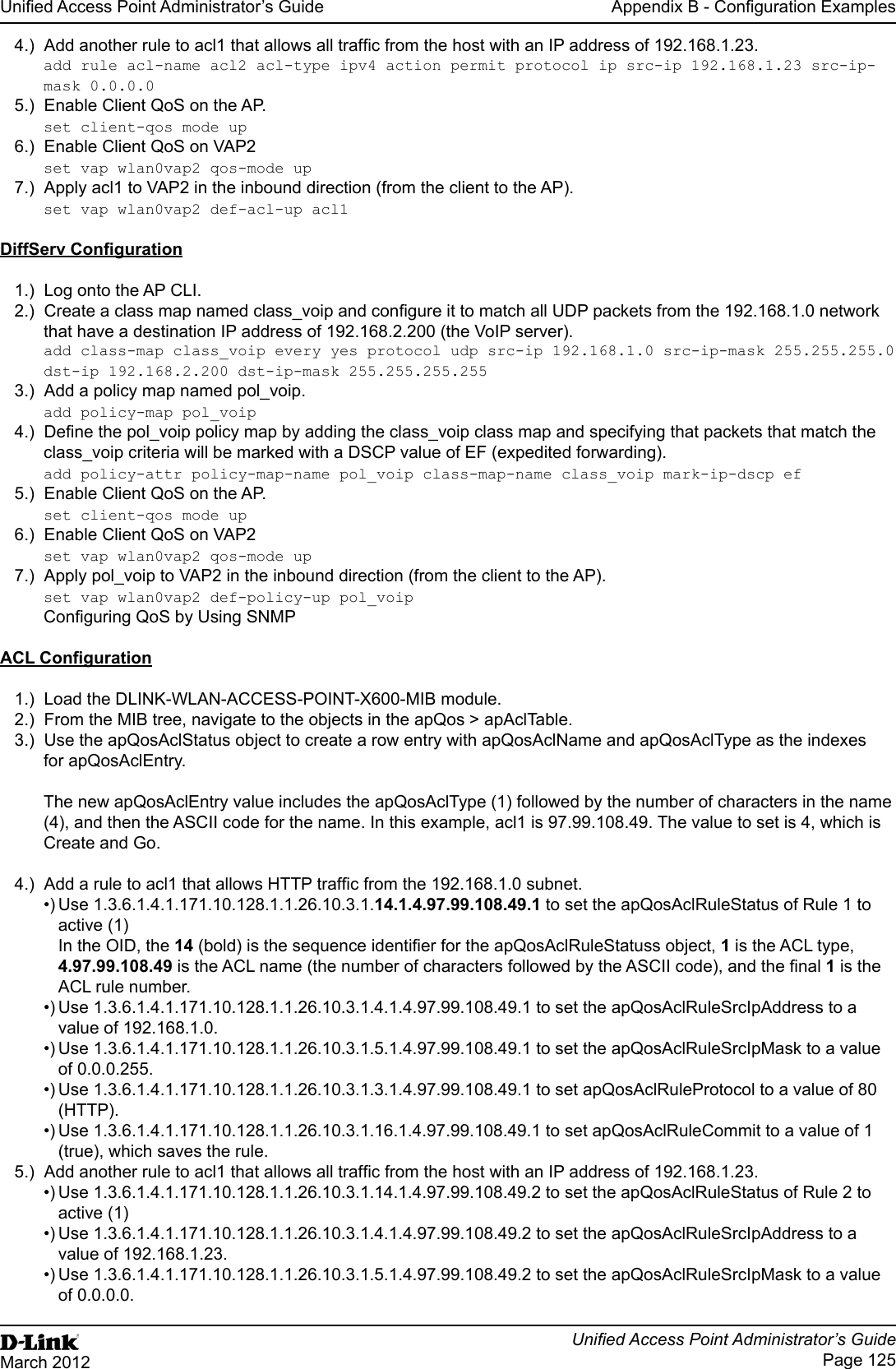 Unied Access Point Administrator’s GuideUnied Access Point Administrator’s GuidePage 125March 2012Appendix B - Conguration Examples4.)  Add another rule to acl1 that allows all trafc from the host with an IP address of 192.168.1.23. add rule acl-name acl2 acl-type ipv4 action permit protocol ip src-ip 192.168.1.23 src-ip-mask 0.0.0.05.)  Enable Client QoS on the AP.set client-qos mode up6.)  Enable Client QoS on VAP2set vap wlan0vap2 qos-mode up7.)  Apply acl1 to VAP2 in the inbound direction (from the client to the AP). set vap wlan0vap2 def-acl-up acl1 DiffServ Conguration1.)  Log onto the AP CLI.2.)  Create a class map named class_voip and congure it to match all UDP packets from the 192.168.1.0 network that have a destination IP address of 192.168.2.200 (the VoIP server). add class-map class_voip every yes protocol udp src-ip 192.168.1.0 src-ip-mask 255.255.255.0 dst-ip 192.168.2.200 dst-ip-mask 255.255.255.255 3.)  Add a policy map named pol_voip.add policy-map pol_voip4.)  Dene the pol_voip policy map by adding the class_voip class map and specifying that packets that match the class_voip criteria will be marked with a DSCP value of EF (expedited forwarding).add policy-attr policy-map-name pol_voip class-map-name class_voip mark-ip-dscp ef5.)  Enable Client QoS on the AP.set client-qos mode up6.)  Enable Client QoS on VAP2set vap wlan0vap2 qos-mode up7.)  Apply pol_voip to VAP2 in the inbound direction (from the client to the AP). set vap wlan0vap2 def-policy-up pol_voip Conguring QoS by Using SNMPACL Conguration1.)  Load the DLINK-WLAN-ACCESS-POINT-X600-MIB module.2.)  From the MIB tree, navigate to the objects in the apQos &gt; apAclTable.3.)  Use the apQosAclStatus object to create a row entry with apQosAclName and apQosAclType as the indexes for apQosAclEntry.The new apQosAclEntry value includes the apQosAclType (1) followed by the number of characters in the name (4), and then the ASCII code for the name. In this example, acl1 is 97.99.108.49. The value to set is 4, which is Create and Go.4.)  Add a rule to acl1 that allows HTTP trafc from the 192.168.1.0 subnet. •) Use 1.3.6.1.4.1.171.10.128.1.1.26.10.3.1.14.1.4.97.99.108.49.1 to set the apQosAclRuleStatus of Rule 1 to active (1)In the OID, the 14 (bold) is the sequence identier for the apQosAclRuleStatuss object, 1 is the ACL type, 4.97.99.108.49 is the ACL name (the number of characters followed by the ASCII code), and the nal 1 is the ACL rule number.•) Use 1.3.6.1.4.1.171.10.128.1.1.26.10.3.1.4.1.4.97.99.108.49.1 to set the apQosAclRuleSrcIpAddress to a value of 192.168.1.0.•) Use 1.3.6.1.4.1.171.10.128.1.1.26.10.3.1.5.1.4.97.99.108.49.1 to set the apQosAclRuleSrcIpMask to a value of 0.0.0.255.•) Use 1.3.6.1.4.1.171.10.128.1.1.26.10.3.1.3.1.4.97.99.108.49.1 to set apQosAclRuleProtocol to a value of 80 (HTTP).•) Use 1.3.6.1.4.1.171.10.128.1.1.26.10.3.1.16.1.4.97.99.108.49.1 to set apQosAclRuleCommit to a value of 1 (true), which saves the rule.5.)  Add another rule to acl1 that allows all trafc from the host with an IP address of 192.168.1.23. •) Use 1.3.6.1.4.1.171.10.128.1.1.26.10.3.1.14.1.4.97.99.108.49.2 to set the apQosAclRuleStatus of Rule 2 to active (1)•) Use 1.3.6.1.4.1.171.10.128.1.1.26.10.3.1.4.1.4.97.99.108.49.2 to set the apQosAclRuleSrcIpAddress to a value of 192.168.1.23.•) Use 1.3.6.1.4.1.171.10.128.1.1.26.10.3.1.5.1.4.97.99.108.49.2 to set the apQosAclRuleSrcIpMask to a value of 0.0.0.0.