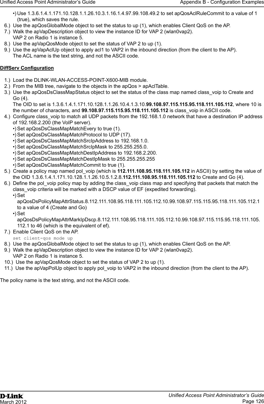 Unied Access Point Administrator’s GuideUnied Access Point Administrator’s GuidePage 126March 2012Appendix B - Conguration Examples•) Use 1.3.6.1.4.1.171.10.128.1.1.26.10.3.1.16.1.4.97.99.108.49.2 to set apQosAclRuleCommit to a value of 1 (true), which saves the rule.6.)  Use the apQosGlobalMode object to set the status to up (1), which enables Client QoS on the AP.7.)  Walk the apVapDescription object to view the instance ID for VAP 2 (wlan0vap2).VAP 2 on Radio 1 is instance 5.8.)  Use the apVapQosMode object to set the status of VAP 2 to up (1).9.)  Use the apVapAclUp object to apply acl1 to VAP2 in the inbound direction (from the client to the AP). The ACL name is the text string, and not the ASCII code.DiffServ Conguration1.)  Load the DLINK-WLAN-ACCESS-POINT-X600-MIB module.2.)  From the MIB tree, navigate to the objects in the apQos &gt; apAclTable.3.)  Use the apQosDsClassMapStatus object to set the status of the class map named class_voip to Create and Go (4).The OID to set is 1.3.6.1.4.1.171.10.128.1.1.26.10.4.1.3.10.99.108.97.115.115.95.118.111.105.112, where 10 is the number of characters, and 99.108.97.115.115.95.118.111.105.112 is class_voip in ASCII code.4.)  Congure class_voip to match all UDP packets from the 192.168.1.0 network that have a destination IP address of 192.168.2.200 (the VoIP server). •) Set apQosDsClassMapMatchEvery to true (1).•) Set apQosDsClassMapMatchProtocol to UDP (17).•) Set apQosDsClassMapMatchSrcIpAddress to 192.168.1.0.•) Set apQosDsClassMapMatchSrcIpMask to 255.255.255.0.•) Set apQosDsClassMapMatchDestIpAddress to 192.168.2.200.•) Set apQosDsClassMapMatchDestIpMask to 255.255.255.255•) Set apQosDsClassMapMatchCommit to true (1).5.)  Create a policy map named pol_voip (which is 112.111.108.95.118.111.105.112 in ASCII) by setting the value of the OID 1.3.6.1.4.1.171.10.128.1.1.26.10.5.1.2.8.112.111.108.95.118.111.105.112 to Create and Go (4).6.)  Dene the pol_voip policy map by adding the class_voip class map and specifying that packets that match the class_voip criteria will be marked with a DSCP value of EF (expedited forwarding).•) Set apQosDsPolicyMapAttrStatus.8.112.111.108.95.118.111.105.112.10.99.108.97.115.115.95.118.111.105.112.1 to a value of 4 (Create and Go)•) Set apQosDsPolicyMapAttrMarkIpDscp.8.112.111.108.95.118.111.105.112.10.99.108.97.115.115.95.118.111.105. 112.1 to 46 (which is the equivalent of ef).7.)  Enable Client QoS on the AP.set client-qos mode up8.)  Use the apQosGlobalMode object to set the status to up (1), which enables Client QoS on the AP.9.)  Walk the apVapDescription object to view the instance ID for VAP 2 (wlan0vap2).VAP 2 on Radio 1 is instance 5.10.)  Use the apVapQosMode object to set the status of VAP 2 to up (1).11.)  Use the apVapPolUp object to apply pol_voip to VAP2 in the inbound direction (from the client to the AP). The policy name is the text string, and not the ASCII code.