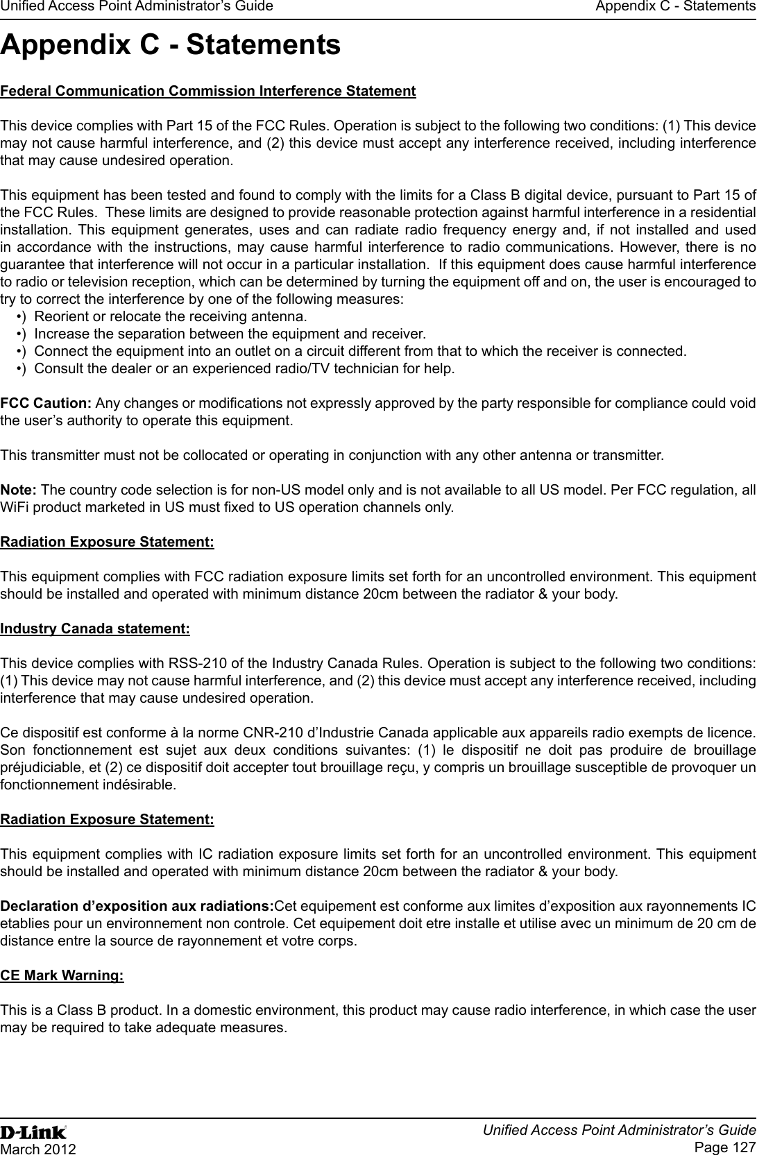 Unied Access Point Administrator’s GuideUnied Access Point Administrator’s GuidePage 127March 2012Appendix C - StatementsAppendix C - StatementsFederal Communication Commission Interference StatementThis device complies with Part 15 of the FCC Rules. Operation is subject to the following two conditions: (1) This device may not cause harmful interference, and (2) this device must accept any interference received, including interference that may cause undesired operation.This equipment has been tested and found to comply with the limits for a Class B digital device, pursuant to Part 15 of the FCC Rules.  These limits are designed to provide reasonable protection against harmful interference in a residential installation. This equipment generates, uses and can radiate radio frequency energy and, if not installed and used in accordance with the instructions, may cause harmful interference to radio communications. However, there is no guarantee that interference will not occur in a particular installation.  If this equipment does cause harmful interference to radio or television reception, which can be determined by turning the equipment off and on, the user is encouraged to try to correct the interference by one of the following measures:•)  Reorient or relocate the receiving antenna.•)  Increase the separation between the equipment and receiver.•)  Connect the equipment into an outlet on a circuit different from that to which the receiver is connected.•)  Consult the dealer or an experienced radio/TV technician for help.FCC Caution: Any changes or modications not expressly approved by the party responsible for compliance could void the user’s authority to operate this equipment.This transmitter must not be collocated or operating in conjunction with any other antenna or transmitter.Note: The country code selection is for non-US model only and is not available to all US model. Per FCC regulation, all WiFi product marketed in US must xed to US operation channels only.Radiation Exposure Statement:This equipment complies with FCC radiation exposure limits set forth for an uncontrolled environment. This equipment should be installed and operated with minimum distance 20cm between the radiator &amp; your body.Industry Canada statement:This device complies with RSS-210 of the Industry Canada Rules. Operation is subject to the following two conditions: (1) This device may not cause harmful interference, and (2) this device must accept any interference received, including interference that may cause undesired operation.Ce dispositif est conforme à la norme CNR-210 d’Industrie Canada applicable aux appareils radio exempts de licence. Son fonctionnement est sujet aux deux conditions suivantes: (1) le dispositif ne doit pas produire de brouillage préjudiciable, et (2) ce dispositif doit accepter tout brouillage reçu, y compris un brouillage susceptible de provoquer un fonctionnement indésirable. Radiation Exposure Statement:This equipment complies with IC radiation exposure limits set forth for an uncontrolled environment. This equipment should be installed and operated with minimum distance 20cm between the radiator &amp; your body.Declaration d’exposition aux radiations:Cet equipement est conforme aux limites d’exposition aux rayonnements IC etablies pour un environnement non controle. Cet equipement doit etre installe et utilise avec un minimum de 20 cm de distance entre la source de rayonnement et votre corps.CE Mark Warning:This is a Class B product. In a domestic environment, this product may cause radio interference, in which case the user may be required to take adequate measures.