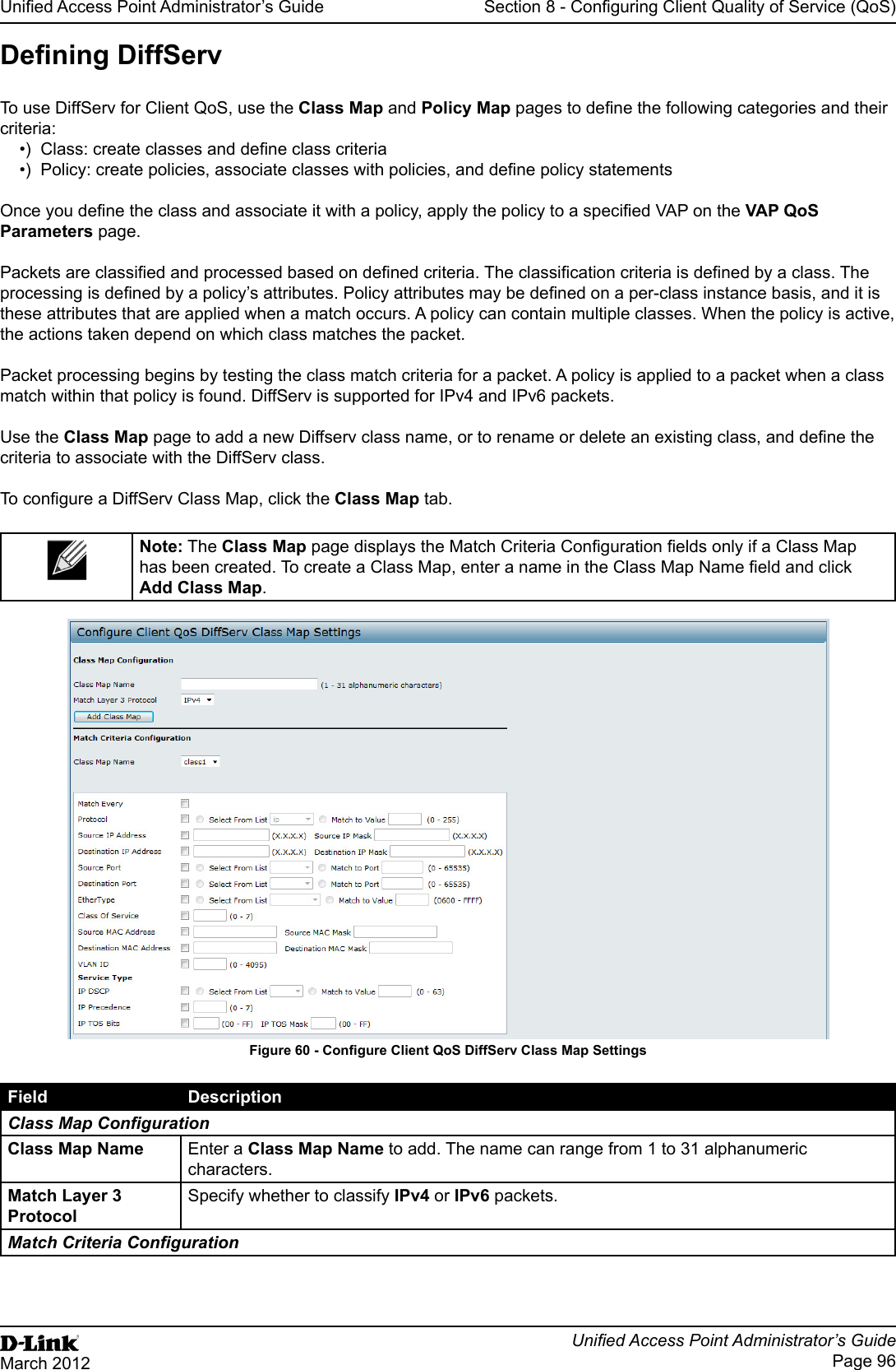 Unied Access Point Administrator’s GuideUnied Access Point Administrator’s GuidePage 96March 2012Section 8 - Conguring Client Quality of Service (QoS)Dening DiffServTo use DiffServ for Client QoS, use the Class Map and Policy Map pages to dene the following categories and their criteria:•)  Class: create classes and dene class criteria •)  Policy: create policies, associate classes with policies, and dene policy statements Once you dene the class and associate it with a policy, apply the policy to a specied VAP on the VAP QoS Parameters page.Packets are classied and processed based on dened criteria. The classication criteria is dened by a class. The processing is dened by a policy’s attributes. Policy attributes may be dened on a per-class instance basis, and it is these attributes that are applied when a match occurs. A policy can contain multiple classes. When the policy is active, the actions taken depend on which class matches the packet.Packet processing begins by testing the class match criteria for a packet. A policy is applied to a packet when a class match within that policy is found. DiffServ is supported for IPv4 and IPv6 packets.Use the Class Map page to add a new Diffserv class name, or to rename or delete an existing class, and dene the criteria to associate with the DiffServ class.To congure a DiffServ Class Map, click the Class Map tab.Note: The Class Map page displays the Match Criteria Conguration elds only if a Class Map has been created. To create a Class Map, enter a name in the Class Map Name eld and click Add Class Map.Figure 60 - Congure Client QoS DiffServ Class Map SettingsField DescriptionClass Map CongurationClass Map Name Enter a Class Map Name to add. The name can range from 1 to 31 alphanumeric characters.Match Layer 3 ProtocolSpecify whether to classify IPv4 or IPv6 packets.Match Criteria Conguration