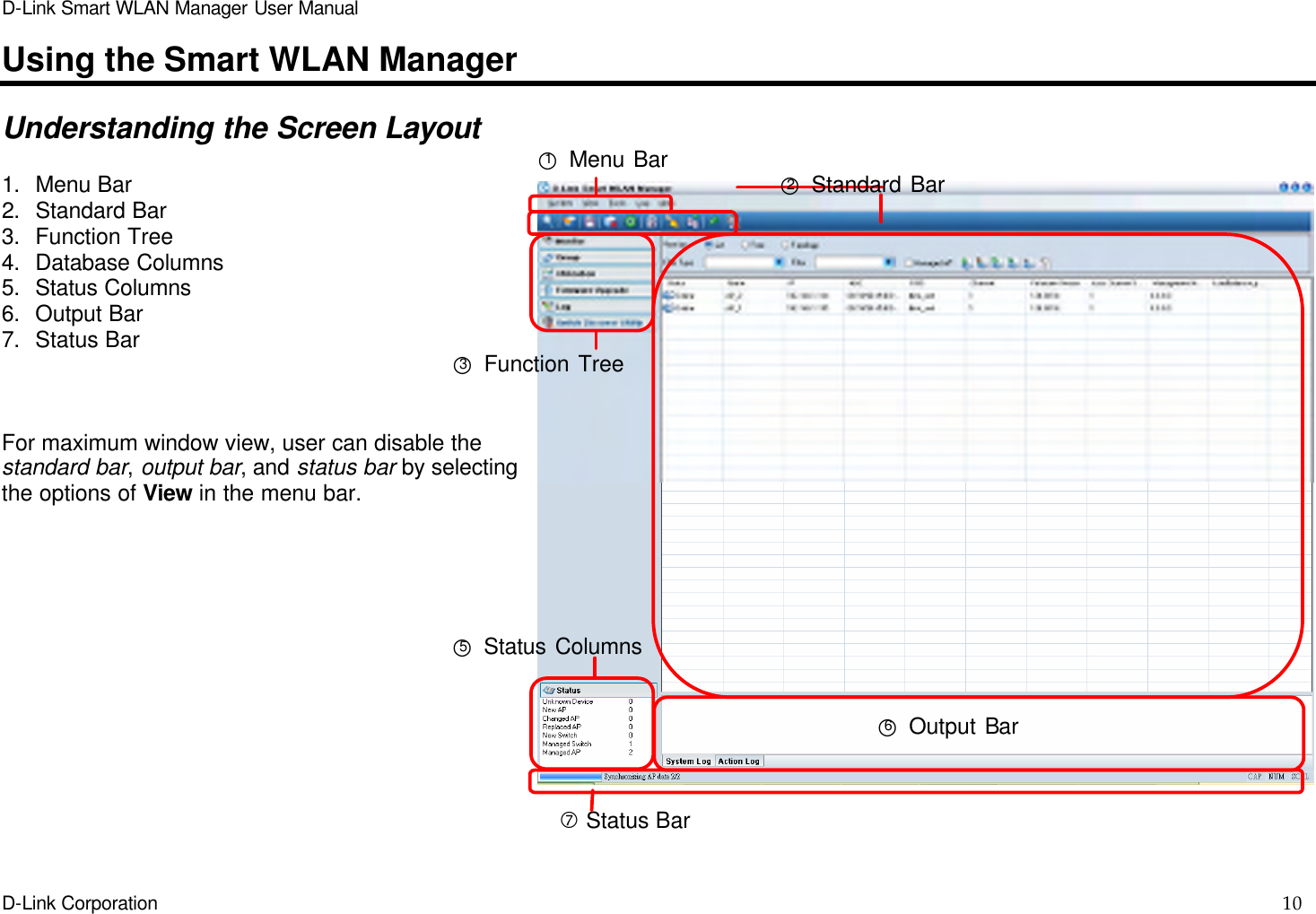 D-Link Smart WLAN Manager User Manual  D-Link Corporation    10  Using the Smart WLAN Manager  Understanding the Screen Layout  1. Menu Bar 2. Standard Bar 3. Function Tree 4. Database Columns 5. Status Columns 6. Output Bar 7. Status Bar    For maximum window view, user can disable the standard bar, output bar, and status bar by selecting the options of View in the menu bar. ○1 Menu Bar ○2 Standard Bar ○3 Function Tree  ○6 Output Bar ○5 Status Columns ‡ Status Bar 