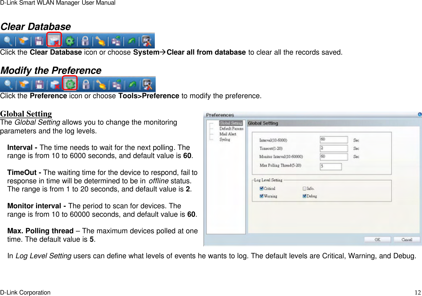 D-Link Smart WLAN Manager User Manual  D-Link Corporation    12   Clear Database  Click the Clear Database icon or choose SystemàClear all from database to clear all the records saved.  Modify the Preference  Click the Preference icon or choose Tools&gt;Preference to modify the preference.    Global Setting The Global Setting allows you to change the monitoring parameters and the log levels.  Interval - The time needs to wait for the next polling. The range is from 10 to 6000 seconds, and default value is 60.  TimeOut - The waiting time for the device to respond, fail to response in time will be determined to be in offline status. The range is from 1 to 20 seconds, and default value is 2.  Monitor interval - The period to scan for devices. The range is from 10 to 60000 seconds, and default value is 60.  Max. Polling thread – The maximum devices polled at one time. The default value is 5.  In Log Level Setting users can define what levels of events he wants to log. The default levels are Critical, Warning, and Debug.   
