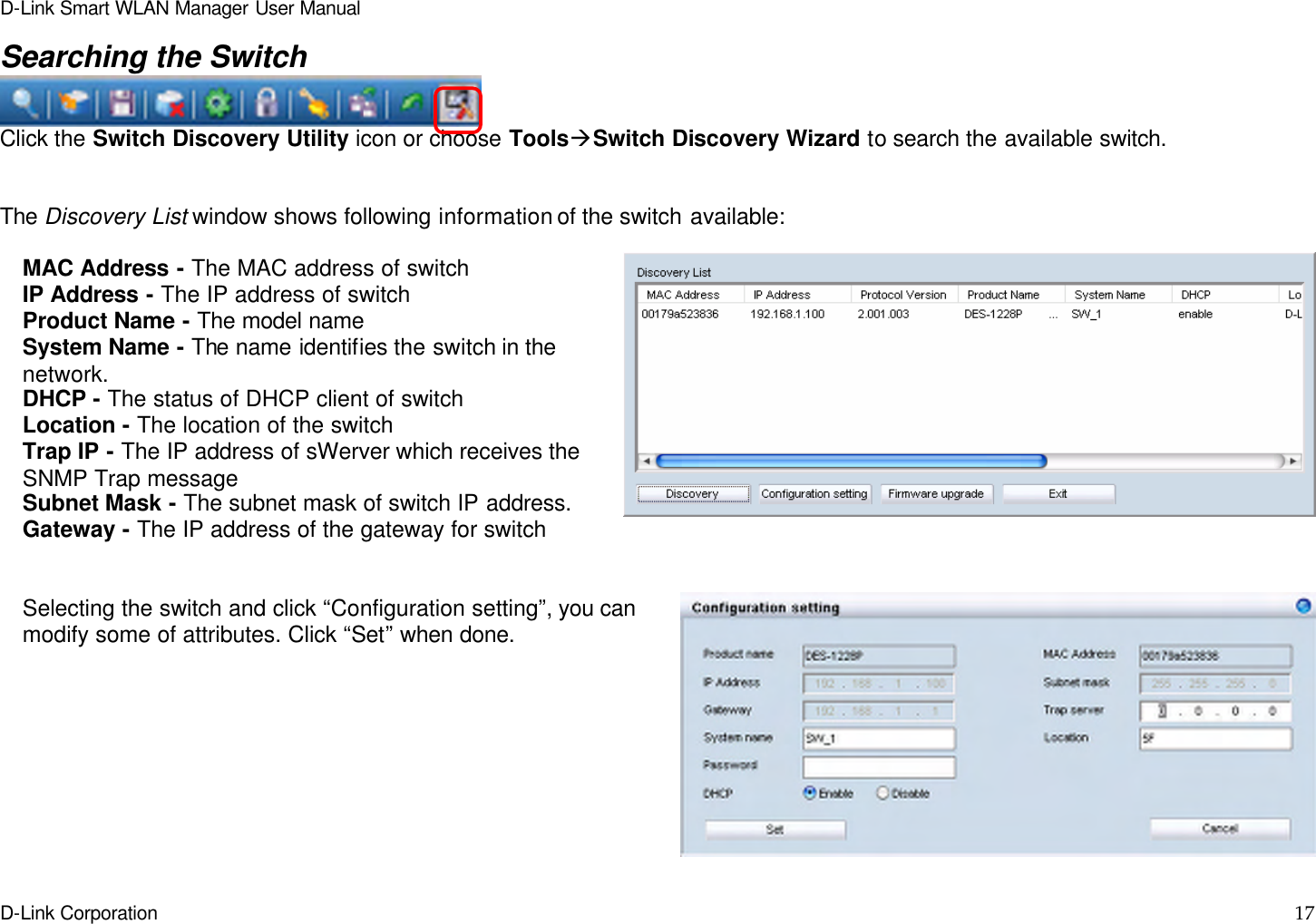 D-Link Smart WLAN Manager User Manual  D-Link Corporation    17  Searching the Switch  Click the Switch Discovery Utility icon or choose ToolsàSwitch Discovery Wizard to search the available switch.   The Discovery List window shows following information of the switch available:    MAC Address - The MAC address of switch IP Address - The IP address of switch Product Name - The model name System Name - The name identifies the switch in the network. DHCP - The status of DHCP client of switch Location - The location of the switch Trap IP - The IP address of sWerver which receives the SNMP Trap message Subnet Mask - The subnet mask of switch IP address. Gateway - The IP address of the gateway for switch   Selecting the switch and click “Configuration setting”, you can modify some of attributes. Click “Set” when done.   