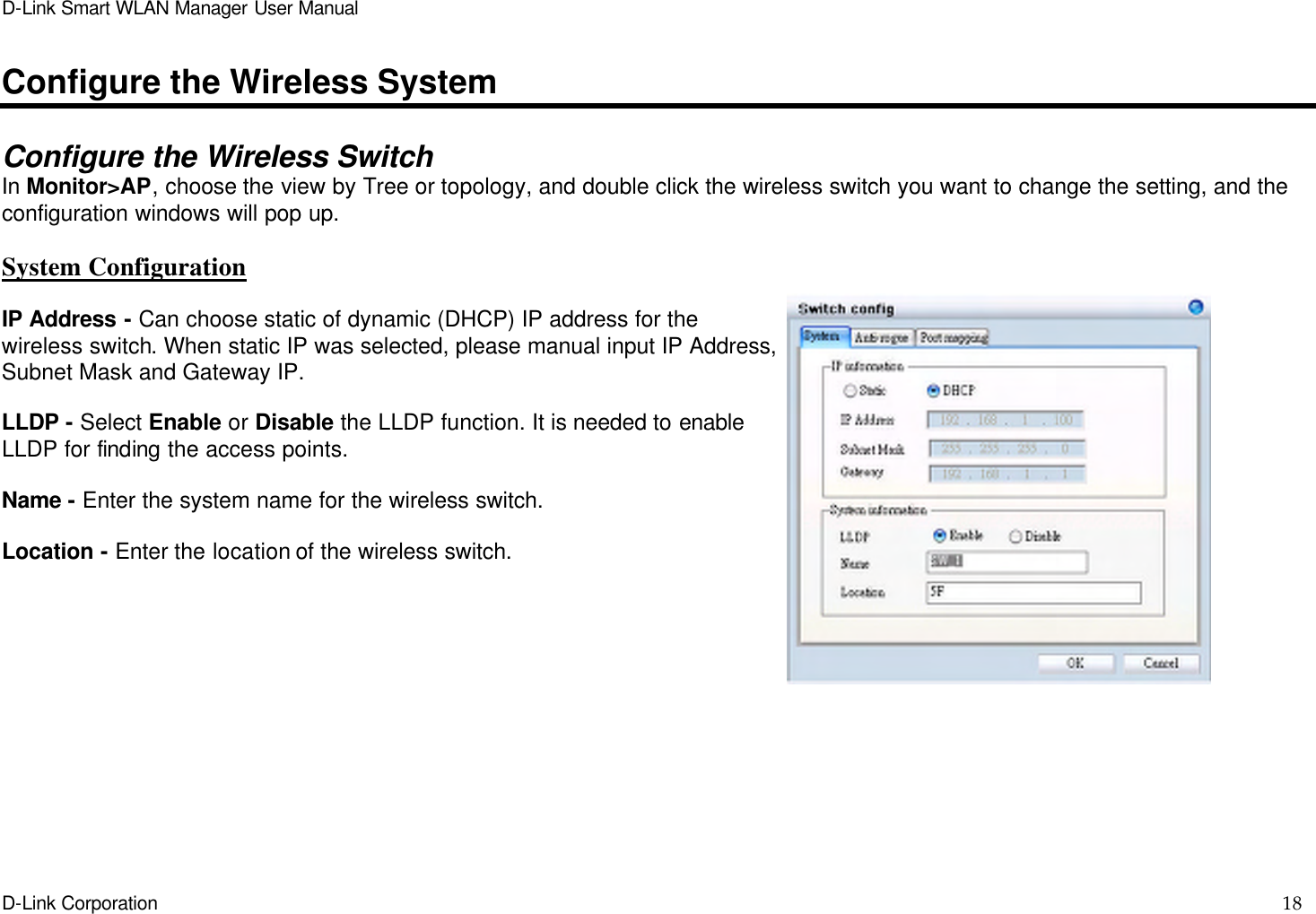 D-Link Smart WLAN Manager User Manual  D-Link Corporation    18  Configure the Wireless System  Configure the Wireless Switch In Monitor&gt;AP, choose the view by Tree or topology, and double click the wireless switch you want to change the setting, and the configuration windows will pop up.  System Configuration  IP Address - Can choose static of dynamic (DHCP) IP address for the wireless switch. When static IP was selected, please manual input IP Address, Subnet Mask and Gateway IP.  LLDP - Select Enable or Disable the LLDP function. It is needed to enable LLDP for finding the access points.  Name - Enter the system name for the wireless switch.  Location - Enter the location of the wireless switch.  