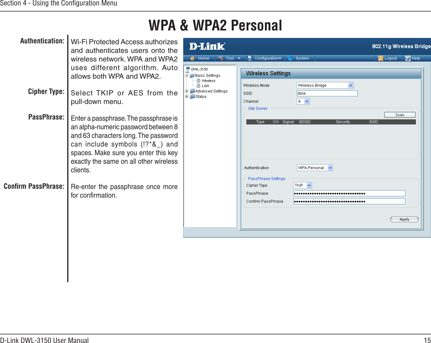 15D-Link DWL-3150 User ManualSection 4 - Using the Conﬁguration MenuWPA &amp; WPA2 PersonalWi-Fi Protected Access authorizes and authenticates users onto the wireless network. WPA and WPA2 uses  different  algorithm.  Auto allows both WPA and WPA2.Select TKIP  or  AES  from  the  pull-down menu.Enter a passphrase. The passphrase is an alpha-numeric password between 8 and 63 characters long. The password can  include  symbols  (!?*&amp;_)  and spaces. Make sure you enter this key exactly the same on all other wireless clients.Re-enter  the  passphrase  once  more for conﬁrmation.Authentication:Cipher Type:PassPhrase:Conﬁrm PassPhrase: