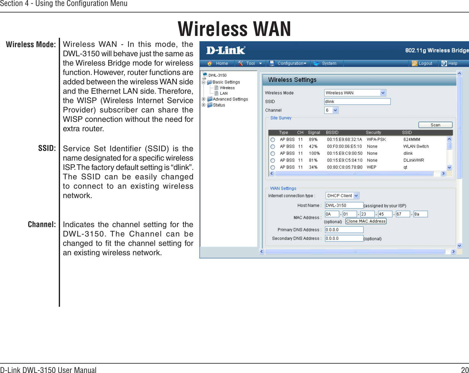 20D-Link DWL-3150 User ManualSection 4 - Using the Conﬁguration MenuWireless WANWireless WAN  -  In  this  mode,  the DWL-3150 will behave just the same as the Wireless Bridge mode for wireless function. However, router functions are added between the wireless WAN side and the Ethernet LAN side. Therefore, the WISP  (Wireless  Internet  Service Provider)  subscriber  can  share  the WISP connection without the need for extra router. Service  Set  Identifier  (SSID)  is  the name designated for a speciﬁc wireless ISP. The factory default setting is “dlink”. The  SSID  can  be  easily  changed to  connect  to  an  existing  wireless network.Indicates  the  channel  setting  for  the DWL-3150. The  Channel  can  be changed to ﬁt the channel setting for an existing wireless network.Wireless Mode:SSID:Channel: