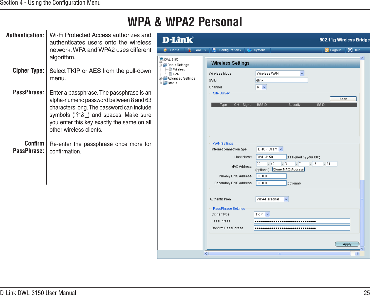 25D-Link DWL-3150 User ManualSection 4 - Using the Conﬁguration MenuWPA &amp; WPA2 PersonalWi-Fi Protected Access authorizes and authenticates  users  onto  the  wireless network. WPA and WPA2 uses different algorithm. Select TKIP or AES from the pull-down menu.Enter a passphrase. The passphrase is an alpha-numeric password between 8 and 63 characters long. The password can include symbols  (!?*&amp;_)  and  spaces.  Make  sure you enter this key exactly the same on all other wireless clients.Re-enter  the  passphrase  once  more  for conﬁrmation.Authentication:Cipher Type:PassPhrase:Conﬁrm PassPhrase: