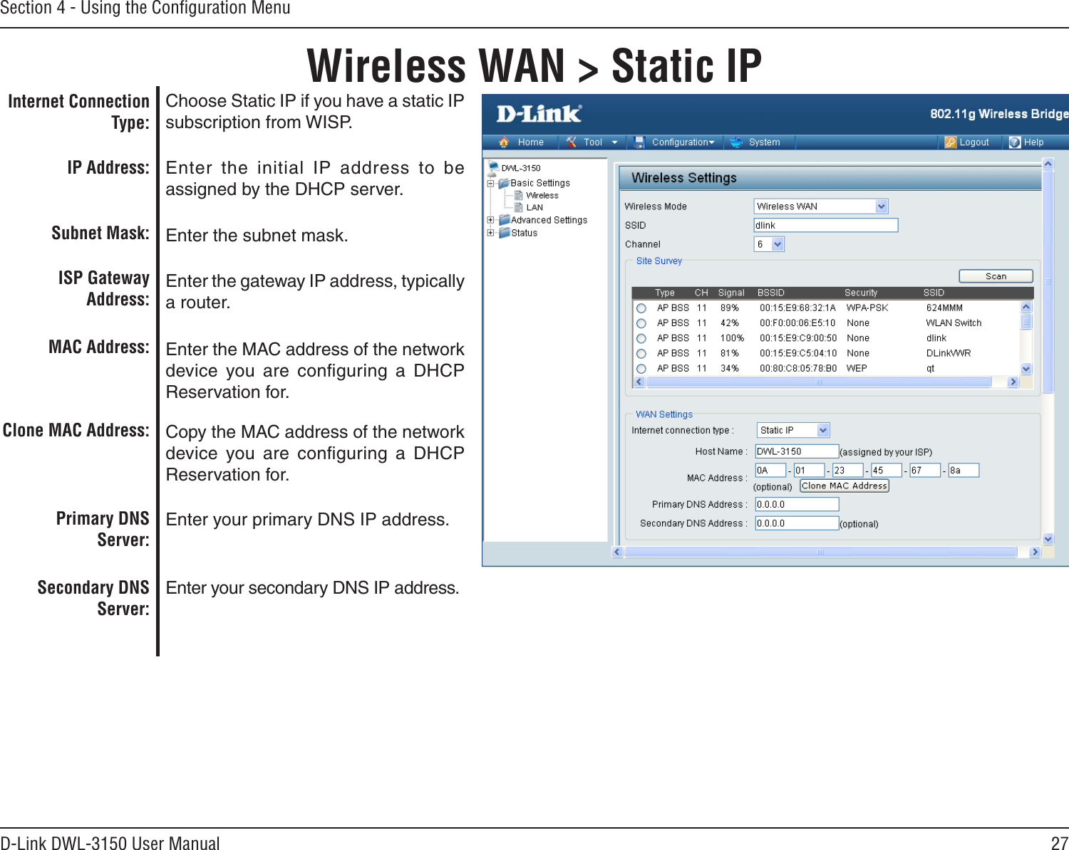 27D-Link DWL-3150 User ManualSection 4 - Using the Conﬁguration MenuWireless WAN &gt; Static IPChoose Static IP if you have a static IP subscription from WISP. Enter  the  initial  IP  address  to  be assigned by the DHCP server.Enter the subnet mask.Enter the gateway IP address, typically a router.Enter the MAC address of the network device  you are  conﬁguring  a  DHCP Reservation for.Copy the MAC address of the network device  you are  conﬁguring  a  DHCP Reservation for.  Enter your primary DNS IP address.Enter your secondary DNS IP address.Internet Connection Type:IP Address:Subnet Mask:ISP Gateway Address:MAC Address:Clone MAC Address:Primary DNS Server:Secondary DNS Server: