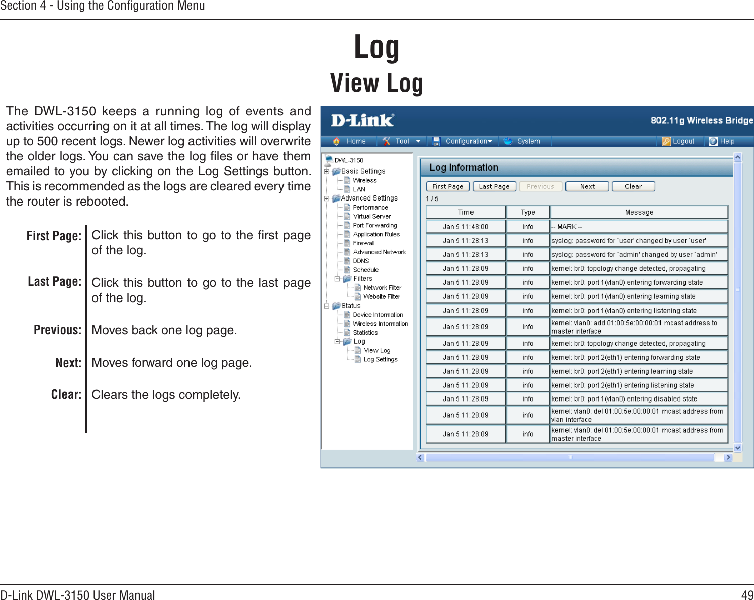 49D-Link DWL-3150 User ManualSection 4 - Using the Conﬁguration MenuLogView LogThe  DWL-3150  keeps  a  running  log  of  events  and activities occurring on it at all times. The log will display up to 500 recent logs. Newer log activities will overwrite the older logs. You can save the log ﬁles or have them emailed to you by clicking on the Log Settings button. This is recommended as the logs are cleared every time the router is rebooted. Click this button to go to the ﬁrst page of the log. Click this button  to go to the last page of the log. Moves back one log page. Moves forward one log page.Clears the logs completely.First Page:Last Page:Previous:Next:Clear: