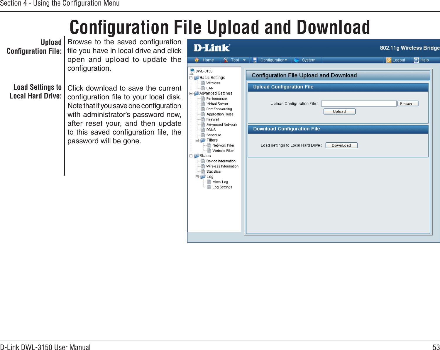 53D-Link DWL-3150 User ManualSection 4 - Using the Conﬁguration MenuConﬁguration File Upload and DownloadBrowse  to  the  saved  conﬁguration ﬁle you have in local drive and click open  and  upload  to  update  the conﬁguration.Click download to save the current conﬁguration ﬁle to your local disk. Note that if you save one conﬁguration with administrator’s password now, after  reset  your,  and  then  update to this saved conﬁguration ﬁle, the password will be gone.Upload Conﬁguration File:Load Settings to Local Hard Drive: