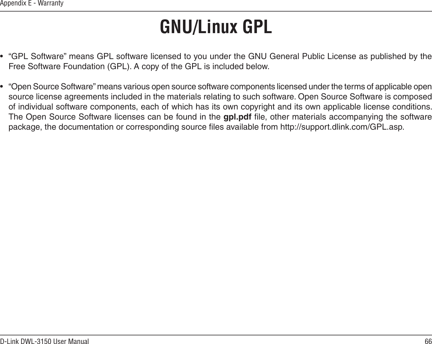 66D-Link DWL-3150 User ManualAppendix E - Warranty•  “GPL Software” means GPL software licensed to you under the GNU General Public License as published by the Free Software Foundation (GPL). A copy of the GPL is included below.•  “Open Source Software” means various open source software components licensed under the terms of applicable open source license agreements included in the materials relating to such software. Open Source Software is composed of individual software components, each of which has its own copyright and its own applicable license conditions. The Open Source Software licenses can be found in the gpl.pdf ﬁle, other materials accompanying the software package, the documentation or corresponding source ﬁles available from http://support.dlink.com/GPL.asp.GNU/Linux GPL