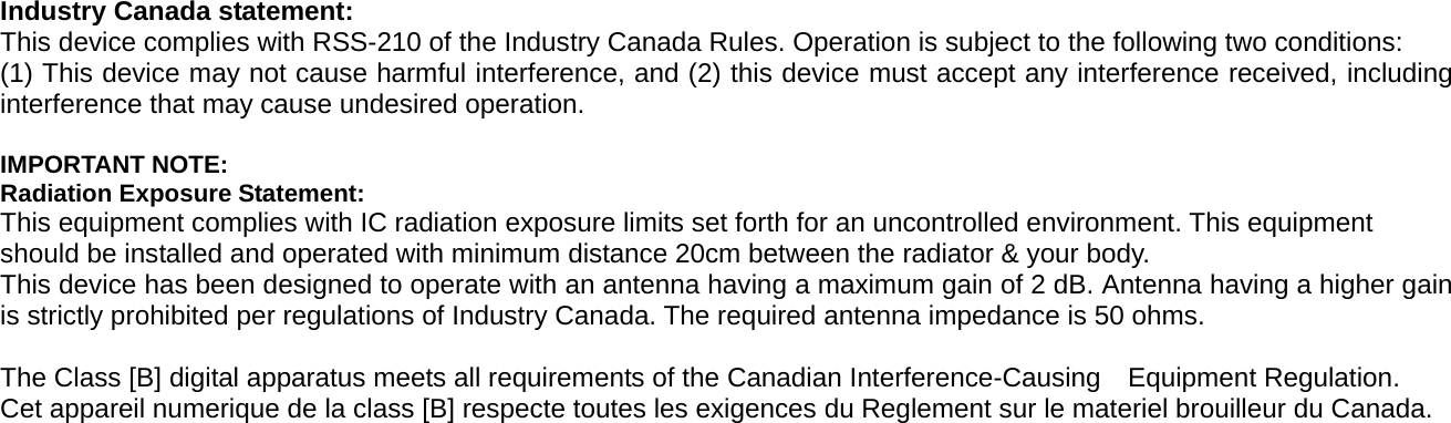  Industry Canada statement: This device complies with RSS-210 of the Industry Canada Rules. Operation is subject to the following two conditions:   (1) This device may not cause harmful interference, and (2) this device must accept any interference received, including interference that may cause undesired operation.  IMPORTANT NOTE: Radiation Exposure Statement: This equipment complies with IC radiation exposure limits set forth for an uncontrolled environment. This equipment should be installed and operated with minimum distance 20cm between the radiator &amp; your body. This device has been designed to operate with an antenna having a maximum gain of 2 dB. Antenna having a higher gain is strictly prohibited per regulations of Industry Canada. The required antenna impedance is 50 ohms.  The Class [B] digital apparatus meets all requirements of the Canadian Interference-Causing    Equipment Regulation. Cet appareil numerique de la class [B] respecte toutes les exigences du Reglement sur le materiel brouilleur du Canada.  
