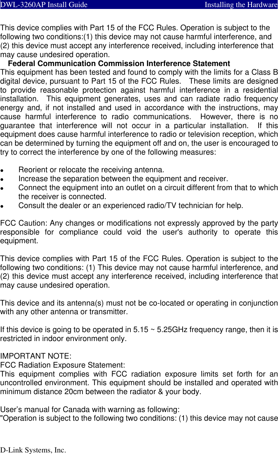  DWL-3260AP Install Guide         Installing the Hardware  This device complies with Part 15 of the FCC Rules. Operation is subject to the following two conditions:(1) this device may not cause harmful interference, and (2) this device must accept any interference received, including interference that may cause undesired operation. Federal Communication Commission Interference Statement This equipment has been tested and found to comply with the limits for a Class B digital device, pursuant to Part 15 of the FCC Rules.    These limits are designed to provide reasonable protection against harmful interference in a residential installation.  This equipment generates, uses and can radiate radio frequency energy and, if not installed and used in accordance with the instructions, may cause harmful interference to radio communications.  However, there is no guarantee that interference will not occur in a particular installation.  If this equipment does cause harmful interference to radio or television reception, which can be determined by turning the equipment off and on, the user is encouraged to try to correct the interference by one of the following measures:    Reorient or relocate the receiving antenna.   Increase the separation between the equipment and receiver.   Connect the equipment into an outlet on a circuit different from that to which the receiver is connected.   Consult the dealer or an experienced radio/TV technician for help.  FCC Caution: Any changes or modifications not expressly approved by the party responsible for compliance could void the user&apos;s authority to operate this equipment.  This device complies with Part 15 of the FCC Rules. Operation is subject to the following two conditions: (1) This device may not cause harmful interference, and (2) this device must accept any interference received, including interference that may cause undesired operation.  This device and its antenna(s) must not be co-located or operating in conjunction with any other antenna or transmitter.  If this device is going to be operated in 5.15 ~ 5.25GHz frequency range, then it is restricted in indoor environment only.  IMPORTANT NOTE: FCC Radiation Exposure Statement: This equipment complies with FCC radiation exposure limits set forth for an uncontrolled environment. This equipment should be installed and operated with minimum distance 20cm between the radiator &amp; your body.  User’s manual for Canada with warning as following: &quot;Operation is subject to the following two conditions: (1) this device may not cause D-Link Systems, Inc. 