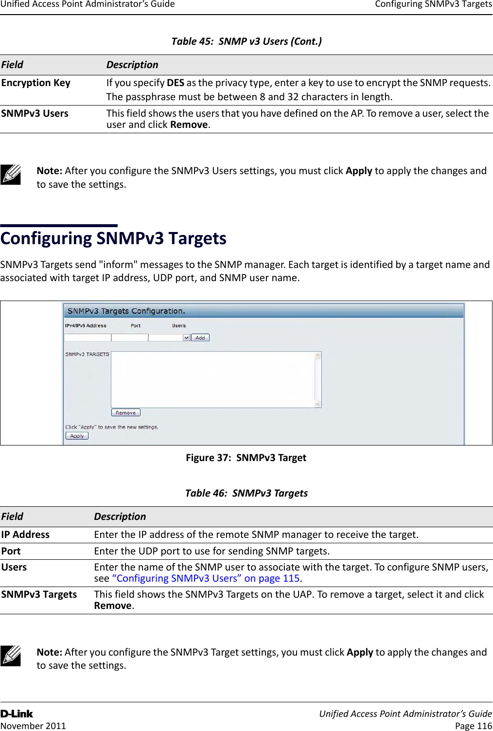 ConfiguringSNMPv3TargetsD-Link UnifiedAccessPointAdministrator’sGuide November2011 Page116UnifiedAccessPointAdministrator’sGuideConfiguringSNMPv3TargetsSNMPv3Targetssend&quot;inform&quot;messagestotheSNMPmanager.EachtargetisidentifiedbyatargetnameandassociatedwithtargetIPaddress,UDPport,andSNMPusername.Figure37:SNMPv3TargetEncryptionKey IfyouspecifyDESastheprivacytype,enterakeytousetoencrypttheSNMPrequests.Thepassphrasemustbebetween8and32charactersinlength.SNMPv3Users ThisfieldshowstheusersthatyouhavedefinedontheAP.To removeauser,selecttheuserandclickRemove.Note:AfteryouconfiguretheSNMPv3Userssettings,youmustclickApplytoapplythechangesandtosavethesettings.Table46:SNMPv3TargetsField DescriptionIPAddress EntertheIPaddressoftheremoteSNMPmanagertoreceivethetarget.Port EntertheUDPporttouseforsendingSNMPtargets.Users EnterthenameoftheSNMPusertoassociatewiththetarget.ToconfigureSNMPusers,see“ConfiguringSNMPv3Users”onpage115.SNMPv3Targets ThisfieldshowstheSNMPv3TargetsontheUAP.Toremoveatarget,selectitandclickRemove.Note:AfteryouconfiguretheSNMPv3Targetsettings,youmustclickApplytoapplythechangesandtosavethesettings.Table45:SNMPv3Users(Cont.)Field Description