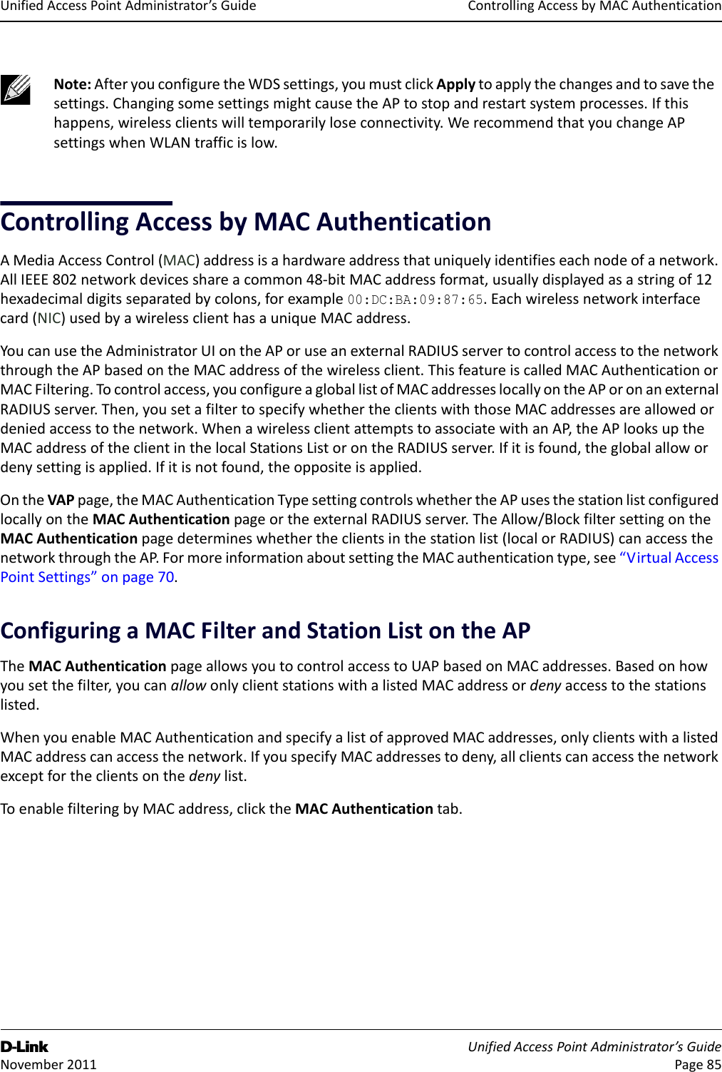 ControllingAccessbyMACAuthenticationD-Link UnifiedAccessPointAdministrator’sGuide November2011 Page85UnifiedAccessPointAdministrator’sGuideControllingAccessbyMACAuthenticationAMediaAccessControl(MAC)addressisahardwareaddressthatuniquelyidentifieseachnodeofanetwork.AllIEEE802networkdevicesshareacommon48‐bitMACaddressformat,usuallydisplayedasastringof12hexadecimaldigitsseparatedbycolons,forexample00:DC:BA:09:87:65.Eachwirelessnetworkinterfacecard(NIC)usedbyawirelessclienthasauniqueMACaddress.YoucanusetheAdministratorUIontheAPoruseanexternalRADIUSservertocontrolaccesstothenetworkthroughtheAPbasedontheMACaddressofthewirelessclient.ThisfeatureiscalledMACAuthenticationorMACFiltering.Tocontrolaccess,youconfigureagloballistofMACaddresseslocallyontheAPoronanexternalRADIUSserver.Then,yousetafiltertospecifywhethertheclientswiththoseMACaddressesareallowedordeniedaccesstothenetwork.WhenawirelessclientattemptstoassociatewithanAP,theAPlooksuptheMACaddressoftheclientinthelocalStationsListorontheRADIUSserver.Ifitisfound,theglobalallowordenysettingisapplied.Ifitisnotfound,theoppositeisapplied.OntheVAPpage,theMACAuthenticationTypesettingcontrolswhethertheAPusesthestationlistconfiguredlocallyontheMACAuthenticationpageortheexternalRADIUSserver.TheAllow/BlockfiltersettingontheMACAuthenticationpagedetermineswhethertheclientsinthestationlist(localorRADIUS)canaccessthenetworkthroughtheAP.FormoreinformationaboutsettingtheMACauthenticationtype,see“VirtualAccessPointSettings”onpage70.ConfiguringaMACFilterandStationListontheAPTheMACAuthenticationpageallowsyoutocontrolaccesstoUAPbasedonMACaddresses.Basedonhowyousetthefilter,youcanallowonlyclientstationswithalistedMACaddressordenyaccesstothestationslisted.WhenyouenableMACAuthenticationandspecifyalistofapprovedMACaddresses,onlyclientswithalistedMACaddresscanaccessthenetwork.IfyouspecifyMACaddressestodeny,allclientscanaccessthenetworkexceptfortheclientsonthedenylist.ToenablefilteringbyMACaddress,clicktheMACAuthenticationtab.Note:AfteryouconfiguretheWDSsettings,youmustclickApplytoapplythechangesandtosavethesettings.ChangingsomesettingsmightcausetheAPtostopandrestartsystemprocesses.Ifthishappens,wirelessclientswilltemporarilyloseconnectivity.WerecommendthatyouchangeAPsettingswhenWLANtrafficislow.