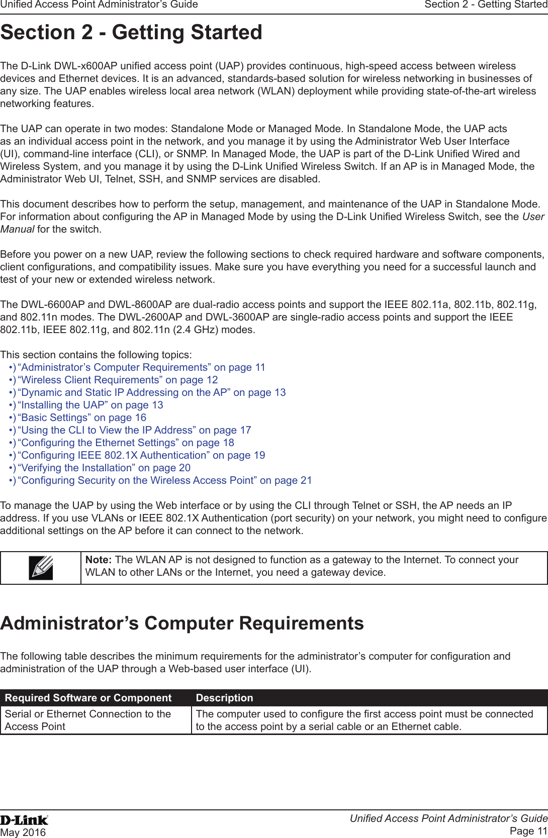 Unied Access Point Administrator’s GuideUnied Access Point Administrator’s GuidePage 11May 2016Section 2 - Getting StartedSection 2 - Getting StartedThe D-Link DWL-x600AP unied access point (UAP) provides continuous, high-speed access between wireless devices and Ethernet devices. It is an advanced, standards-based solution for wireless networking in businesses of any size. The UAP enables wireless local area network (WLAN) deployment while providing state-of-the-art wireless networking features.The UAP can operate in two modes: Standalone Mode or Managed Mode. In Standalone Mode, the UAP acts as an individual access point in the network, and you manage it by using the Administrator Web User Interface (UI), command-line interface (CLI), or SNMP. In Managed Mode, the UAP is part of the D-Link Unied Wired and Wireless System, and you manage it by using the D-Link Unied Wireless Switch. If an AP is in Managed Mode, the Administrator Web UI, Telnet, SSH, and SNMP services are disabled.This document describes how to perform the setup, management, and maintenance of the UAP in Standalone Mode. For information about conguring the AP in Managed Mode by using the D-Link Unied Wireless Switch, see the User Manual for the switch.Before you power on a new UAP, review the following sections to check required hardware and software components, client congurations, and compatibility issues. Make sure you have everything you need for a successful launch and test of your new or extended wireless network.The DWL-6600AP and DWL-8600AP are dual-radio access points and support the IEEE 802.11a, 802.11b, 802.11g, and 802.11n modes. The DWL-2600AP and DWL-3600AP are single-radio access points and support the IEEE 802.11b, IEEE 802.11g, and 802.11n (2.4 GHz) modes.This section contains the following topics:•) “Administrator’s Computer Requirements” on page 11•) “Wireless Client Requirements” on page 12•) “Dynamic and Static IP Addressing on the AP” on page 13•) “Installing the UAP” on page 13•) “Basic Settings” on page 16•) “Using the CLI to View the IP Address” on page 17•) “Conguring the Ethernet Settings” on page 18•) “Conguring IEEE 802.1X Authentication” on page 19•) “Verifying the Installation” on page 20•) “Conguring Security on the Wireless Access Point” on page 21To manage the UAP by using the Web interface or by using the CLI through Telnet or SSH, the AP needs an IP address. If you use VLANs or IEEE 802.1X Authentication (port security) on your network, you might need to congure additional settings on the AP before it can connect to the network.Note: The WLAN AP is not designed to function as a gateway to the Internet. To connect your WLAN to other LANs or the Internet, you need a gateway device.Administrator’s Computer RequirementsThe following table describes the minimum requirements for the administrator’s computer for conguration and administration of the UAP through a Web-based user interface (UI).Required Software or Component DescriptionSerial or Ethernet Connection to the Access PointThe computer used to congure the rst access point must be connected to the access point by a serial cable or an Ethernet cable.