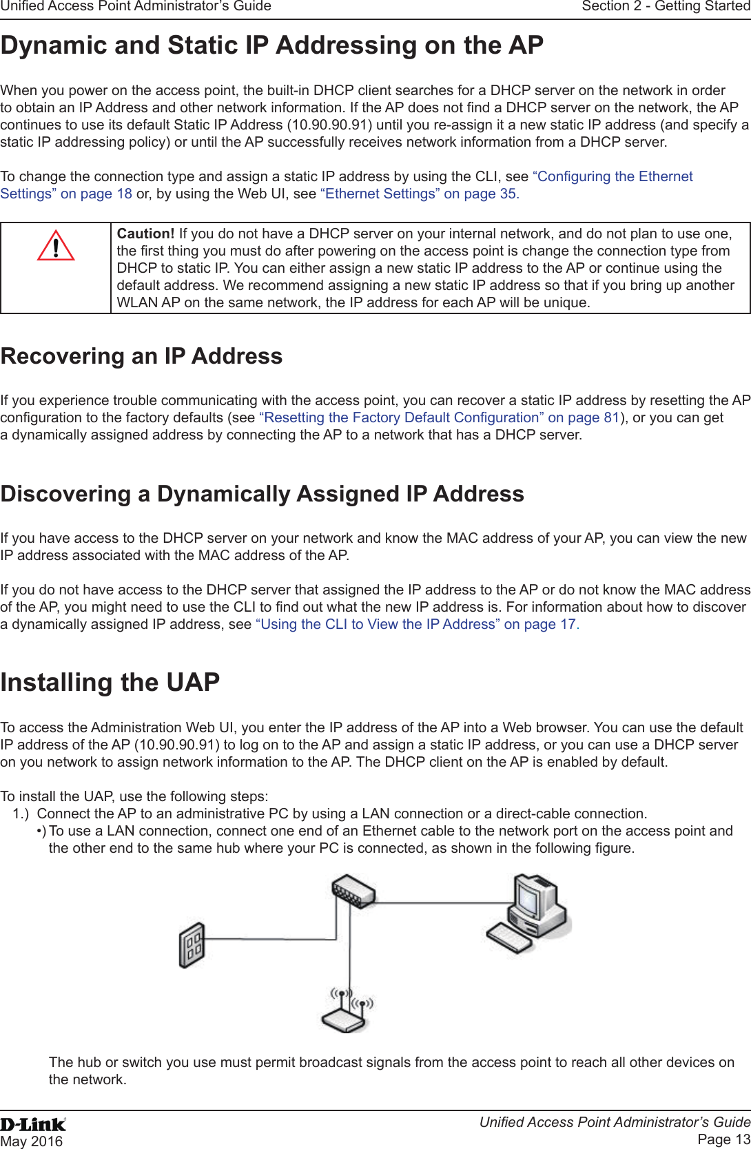Unied Access Point Administrator’s GuideUnied Access Point Administrator’s GuidePage 13May 2016Section 2 - Getting StartedDynamic and Static IP Addressing on the APWhen you power on the access point, the built-in DHCP client searches for a DHCP server on the network in order to obtain an IP Address and other network information. If the AP does not nd a DHCP server on the network, the AP continues to use its default Static IP Address (10.90.90.91) until you re-assign it a new static IP address (and specify a static IP addressing policy) or until the AP successfully receives network information from a DHCP server.To change the connection type and assign a static IP address by using the CLI, see “Conguring the Ethernet Settings” on page 18 or, by using the Web UI, see “Ethernet Settings” on page 35.Caution! If you do not have a DHCP server on your internal network, and do not plan to use one, the rst thing you must do after powering on the access point is change the connection type from DHCP to static IP. You can either assign a new static IP address to the AP or continue using the default address. We recommend assigning a new static IP address so that if you bring up another WLAN AP on the same network, the IP address for each AP will be unique.Recovering an IP AddressIf you experience trouble communicating with the access point, you can recover a static IP address by resetting the AP conguration to the factory defaults (see “Resetting the Factory Default Conguration” on page 81), or you can get a dynamically assigned address by connecting the AP to a network that has a DHCP server.Discovering a Dynamically Assigned IP AddressIf you have access to the DHCP server on your network and know the MAC address of your AP, you can view the new IP address associated with the MAC address of the AP. If you do not have access to the DHCP server that assigned the IP address to the AP or do not know the MAC address of the AP, you might need to use the CLI to nd out what the new IP address is. For information about how to discover a dynamically assigned IP address, see “Using the CLI to View the IP Address” on page 17.Installing the UAPTo access the Administration Web UI, you enter the IP address of the AP into a Web browser. You can use the default IP address of the AP (10.90.90.91) to log on to the AP and assign a static IP address, or you can use a DHCP server on you network to assign network information to the AP. The DHCP client on the AP is enabled by default.To install the UAP, use the following steps:1.)  Connect the AP to an administrative PC by using a LAN connection or a direct-cable connection. •) To use a LAN connection, connect one end of an Ethernet cable to the network port on the access point and the other end to the same hub where your PC is connected, as shown in the following gure.The hub or switch you use must permit broadcast signals from the access point to reach all other devices on the network.