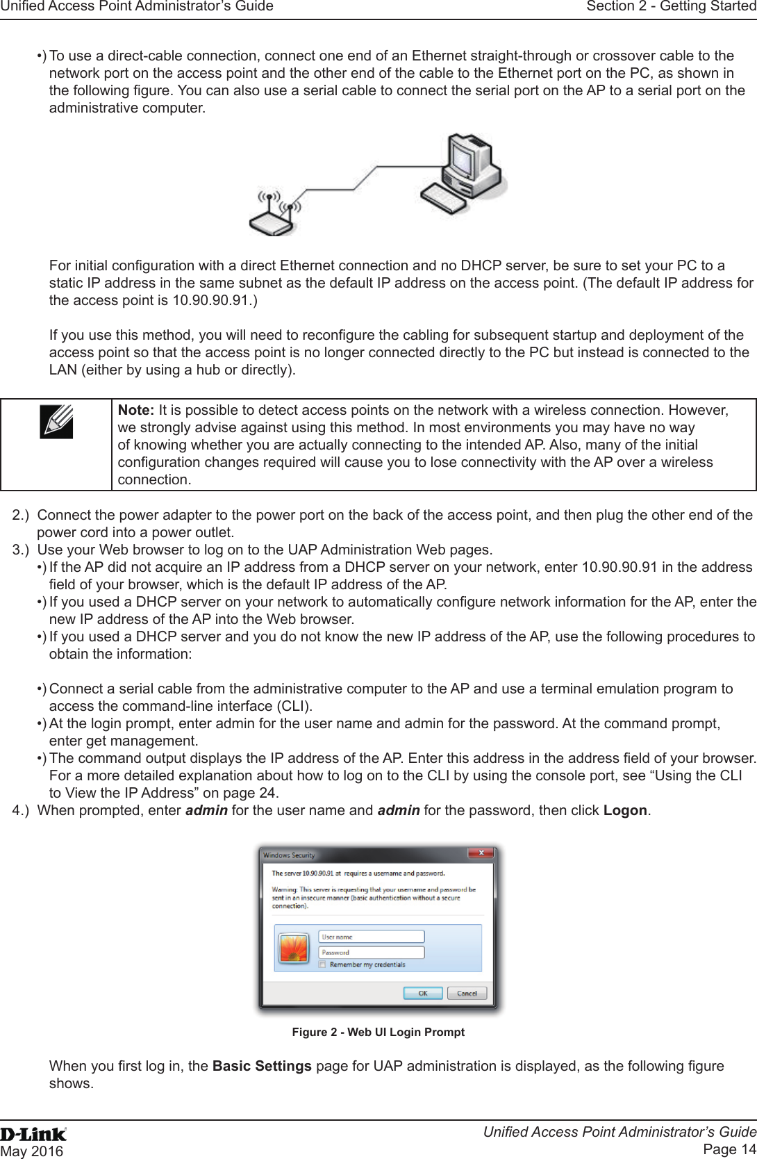 Unied Access Point Administrator’s GuideUnied Access Point Administrator’s GuidePage 14May 2016Section 2 - Getting Started•) To use a direct-cable connection, connect one end of an Ethernet straight-through or crossover cable to the network port on the access point and the other end of the cable to the Ethernet port on the PC, as shown in the following gure. You can also use a serial cable to connect the serial port on the AP to a serial port on the administrative computer.For initial conguration with a direct Ethernet connection and no DHCP server, be sure to set your PC to a static IP address in the same subnet as the default IP address on the access point. (The default IP address for the access point is 10.90.90.91.)If you use this method, you will need to recongure the cabling for subsequent startup and deployment of the access point so that the access point is no longer connected directly to the PC but instead is connected to the LAN (either by using a hub or directly).Note: It is possible to detect access points on the network with a wireless connection. However, we strongly advise against using this method. In most environments you may have no way of knowing whether you are actually connecting to the intended AP. Also, many of the initial conguration changes required will cause you to lose connectivity with the AP over a wireless connection.2.)  Connect the power adapter to the power port on the back of the access point, and then plug the other end of the power cord into a power outlet.3.)  Use your Web browser to log on to the UAP Administration Web pages.•) If the AP did not acquire an IP address from a DHCP server on your network, enter 10.90.90.91 in the address eld of your browser, which is the default IP address of the AP.•) If you used a DHCP server on your network to automatically congure network information for the AP, enter the new IP address of the AP into the Web browser.•) If you used a DHCP server and you do not know the new IP address of the AP, use the following procedures to obtain the information:•) Connect a serial cable from the administrative computer to the AP and use a terminal emulation program to access the command-line interface (CLI).•) At the login prompt, enter admin for the user name and admin for the password. At the command prompt, enter get management.•) The command output displays the IP address of the AP. Enter this address in the address eld of your browser. For a more detailed explanation about how to log on to the CLI by using the console port, see “Using the CLI to View the IP Address” on page 24.4.)  When prompted, enter admin for the user name and admin for the password, then click Logon.Figure 2 - Web UI Login PromptWhen you rst log in, the Basic Settings page for UAP administration is displayed, as the following gure shows.