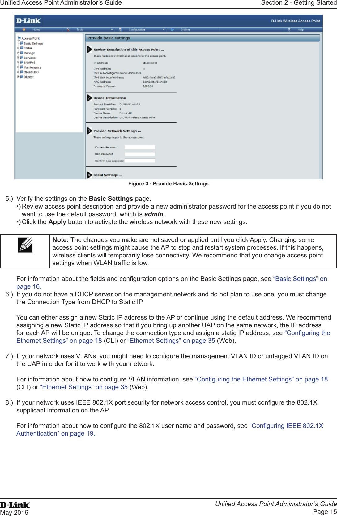 Unied Access Point Administrator’s GuideUnied Access Point Administrator’s GuidePage 15May 2016Section 2 - Getting StartedFigure 3 - Provide Basic Settings5.)  Verify the settings on the Basic Settings page.•) Review access point description and provide a new administrator password for the access point if you do not want to use the default password, which is admin.•) Click the Apply button to activate the wireless network with these new settings. Note: The changes you make are not saved or applied until you click Apply. Changing some access point settings might cause the AP to stop and restart system processes. If this happens, wireless clients will temporarily lose connectivity. We recommend that you change access point settings when WLAN trafc is low. For information about the elds and conguration options on the Basic Settings page, see “Basic Settings” on page 16.6.)  If you do not have a DHCP server on the management network and do not plan to use one, you must change the Connection Type from DHCP to Static IP. You can either assign a new Static IP address to the AP or continue using the default address. We recommend assigning a new Static IP address so that if you bring up another UAP on the same network, the IP address for each AP will be unique. To change the connection type and assign a static IP address, see “Conguring the Ethernet Settings” on page 18 (CLI) or “Ethernet Settings” on page 35 (Web).7.)  If your network uses VLANs, you might need to congure the management VLAN ID or untagged VLAN ID on the UAP in order for it to work with your network. For information about how to congure VLAN information, see “Conguring the Ethernet Settings” on page 18 (CLI) or “Ethernet Settings” on page 35 (Web).8.)  If your network uses IEEE 802.1X port security for network access control, you must congure the 802.1X supplicant information on the AP.For information about how to congure the 802.1X user name and password, see “Conguring IEEE 802.1X Authentication” on page 19.