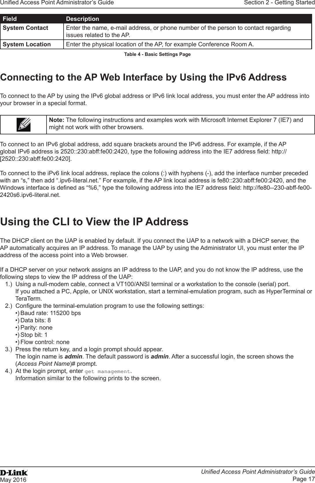 Unied Access Point Administrator’s GuideUnied Access Point Administrator’s GuidePage 17May 2016Section 2 - Getting StartedField DescriptionSystem Contact Enter the name, e-mail address, or phone number of the person to contact regarding issues related to the AP.System Location Enter the physical location of the AP, for example Conference Room A.Table 4 - Basic Settings PageConnecting to the AP Web Interface by Using the IPv6 AddressTo connect to the AP by using the IPv6 global address or IPv6 link local address, you must enter the AP address into your browser in a special format.Note: The following instructions and examples work with Microsoft Internet Explorer 7 (IE7) and might not work with other browsers.To connect to an IPv6 global address, add square brackets around the IPv6 address. For example, if the AP global IPv6 address is 2520::230:abff:fe00:2420, type the following address into the IE7 address eld: http://[2520::230:abff:fe00:2420].To connect to the iPv6 link local address, replace the colons (:) with hyphens (-), add the interface number preceded with an “s,” then add “.ipv6-literal.net.” For example, if the AP link local address is fe80::230:abff:fe00:2420, and the Windows interface is dened as “%6,” type the following address into the IE7 address eld: http://fe80--230-abff-fe00-2420s6.ipv6-literal.net.Using the CLI to View the IP AddressThe DHCP client on the UAP is enabled by default. If you connect the UAP to a network with a DHCP server, the AP automatically acquires an IP address. To manage the UAP by using the Administrator UI, you must enter the IP address of the access point into a Web browser. If a DHCP server on your network assigns an IP address to the UAP, and you do not know the IP address, use the following steps to view the IP address of the UAP:1.)  Using a null-modem cable, connect a VT100/ANSI terminal or a workstation to the console (serial) port.If you attached a PC, Apple, or UNIX workstation, start a terminal-emulation program, such as HyperTerminal or TeraTerm.2.)  Congure the terminal-emulation program to use the following settings:•) Baud rate: 115200 bps•) Data bits: 8•) Parity: none•) Stop bit: 1•) Flow control: none3.)  Press the return key, and a login prompt should appear.The login name is admin. The default password is admin. After a successful login, the screen shows the (Access Point Name)# prompt. 4.)  At the login prompt, enter get management.Information similar to the following prints to the screen.