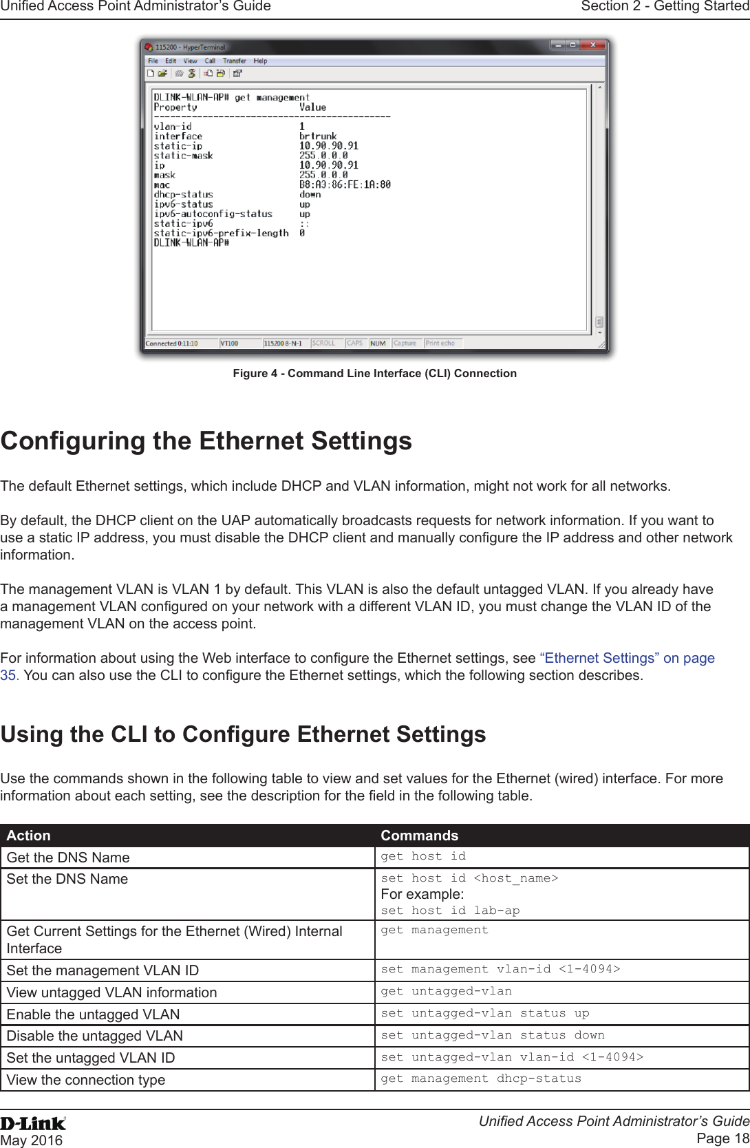 Unied Access Point Administrator’s GuideUnied Access Point Administrator’s GuidePage 18May 2016Section 2 - Getting StartedFigure 4 - Command Line Interface (CLI) ConnectionConguring the Ethernet SettingsThe default Ethernet settings, which include DHCP and VLAN information, might not work for all networks. By default, the DHCP client on the UAP automatically broadcasts requests for network information. If you want to use a static IP address, you must disable the DHCP client and manually congure the IP address and other network information.The management VLAN is VLAN 1 by default. This VLAN is also the default untagged VLAN. If you already have a management VLAN congured on your network with a different VLAN ID, you must change the VLAN ID of the management VLAN on the access point. For information about using the Web interface to congure the Ethernet settings, see “Ethernet Settings” on page 35. You can also use the CLI to congure the Ethernet settings, which the following section describes.Using the CLI to Congure Ethernet SettingsUse the commands shown in the following table to view and set values for the Ethernet (wired) interface. For more information about each setting, see the description for the eld in the following table.Action CommandsGet the DNS Name get host idSet the DNS Name set host id &lt;host_name&gt;For example:set host id lab-apGet Current Settings for the Ethernet (Wired) Internal Interfaceget managementSet the management VLAN ID set management vlan-id &lt;1-4094&gt;View untagged VLAN information get untagged-vlanEnable the untagged VLAN set untagged-vlan status upDisable the untagged VLAN set untagged-vlan status downSet the untagged VLAN ID set untagged-vlan vlan-id &lt;1-4094&gt;View the connection type get management dhcp-status