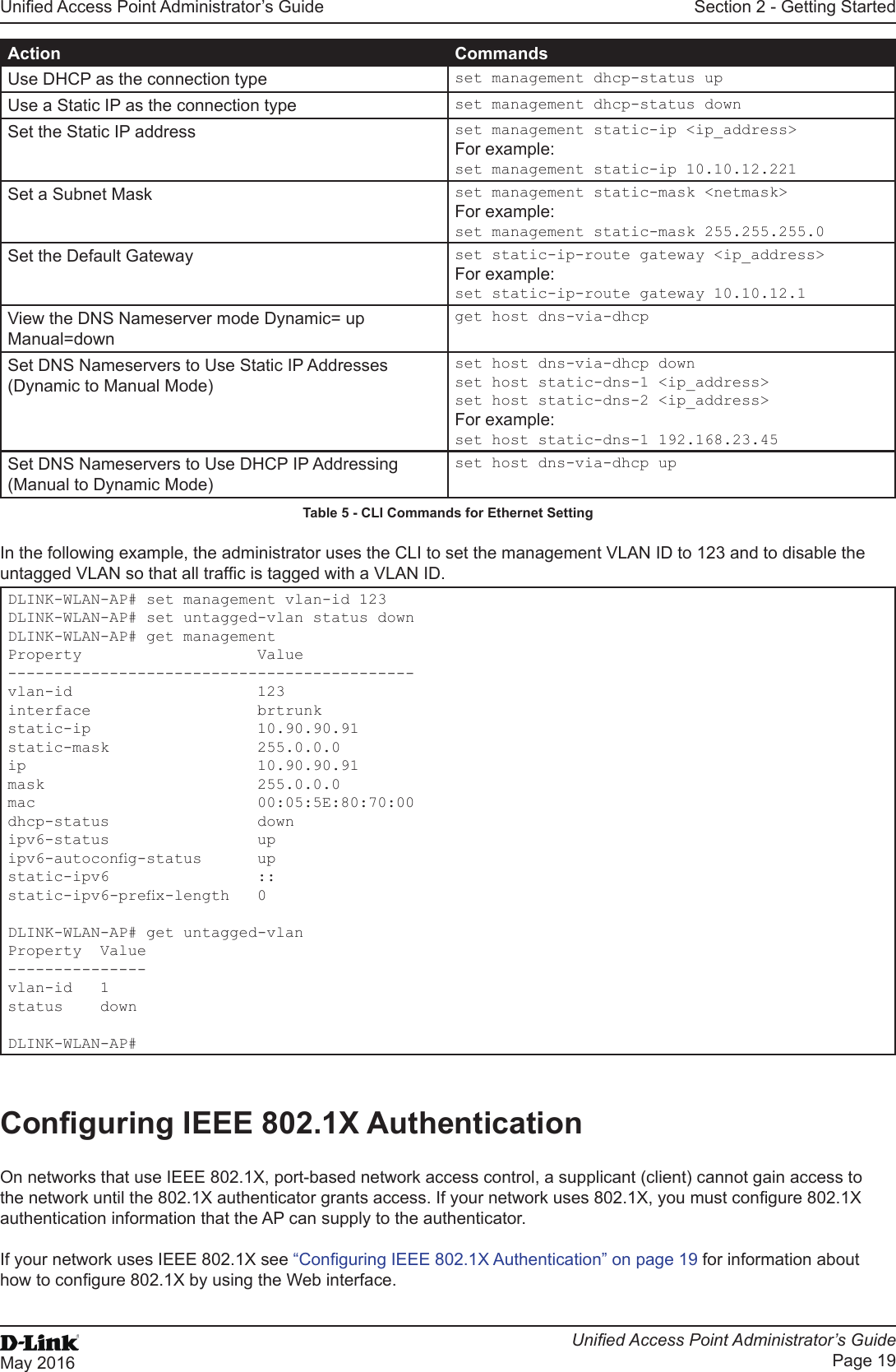 Unied Access Point Administrator’s GuideUnied Access Point Administrator’s GuidePage 19May 2016Section 2 - Getting StartedAction CommandsUse DHCP as the connection type set management dhcp-status upUse a Static IP as the connection type set management dhcp-status downSet the Static IP address set management static-ip &lt;ip_address&gt;For example:set management static-ip 10.10.12.221Set a Subnet Mask set management static-mask &lt;netmask&gt;For example:set management static-mask 255.255.255.0Set the Default Gateway set static-ip-route gateway &lt;ip_address&gt;For example:set static-ip-route gateway 10.10.12.1View the DNS Nameserver mode Dynamic= up Manual=downget host dns-via-dhcpSet DNS Nameservers to Use Static IP Addresses (Dynamic to Manual Mode)set host dns-via-dhcp downset host static-dns-1 &lt;ip_address&gt;set host static-dns-2 &lt;ip_address&gt;For example:set host static-dns-1 192.168.23.45Set DNS Nameservers to Use DHCP IP Addressing (Manual to Dynamic Mode)set host dns-via-dhcp upTable 5 - CLI Commands for Ethernet Setting In the following example, the administrator uses the CLI to set the management VLAN ID to 123 and to disable the untagged VLAN so that all trafc is tagged with a VLAN ID.DLINK-WLAN-AP# set management vlan-id 123DLINK-WLAN-AP# set untagged-vlan status downDLINK-WLAN-AP# get managementProperty                   Value--------------------------------------------vlan-id                    123interface                  brtrunkstatic-ip                  10.90.90.91static-mask                255.0.0.0ip                         10.90.90.91mask                       255.0.0.0mac                        00:05:5E:80:70:00dhcp-status                downipv6-status                upipv6-autocong-status      upstatic-ipv6                ::static-ipv6-prex-length   0DLINK-WLAN-AP# get untagged-vlanProperty  Value---------------vlan-id   1status    downDLINK-WLAN-AP#Conguring IEEE 802.1X AuthenticationOn networks that use IEEE 802.1X, port-based network access control, a supplicant (client) cannot gain access to the network until the 802.1X authenticator grants access. If your network uses 802.1X, you must congure 802.1X authentication information that the AP can supply to the authenticator.If your network uses IEEE 802.1X see “Conguring IEEE 802.1X Authentication” on page 19 for information about how to congure 802.1X by using the Web interface.