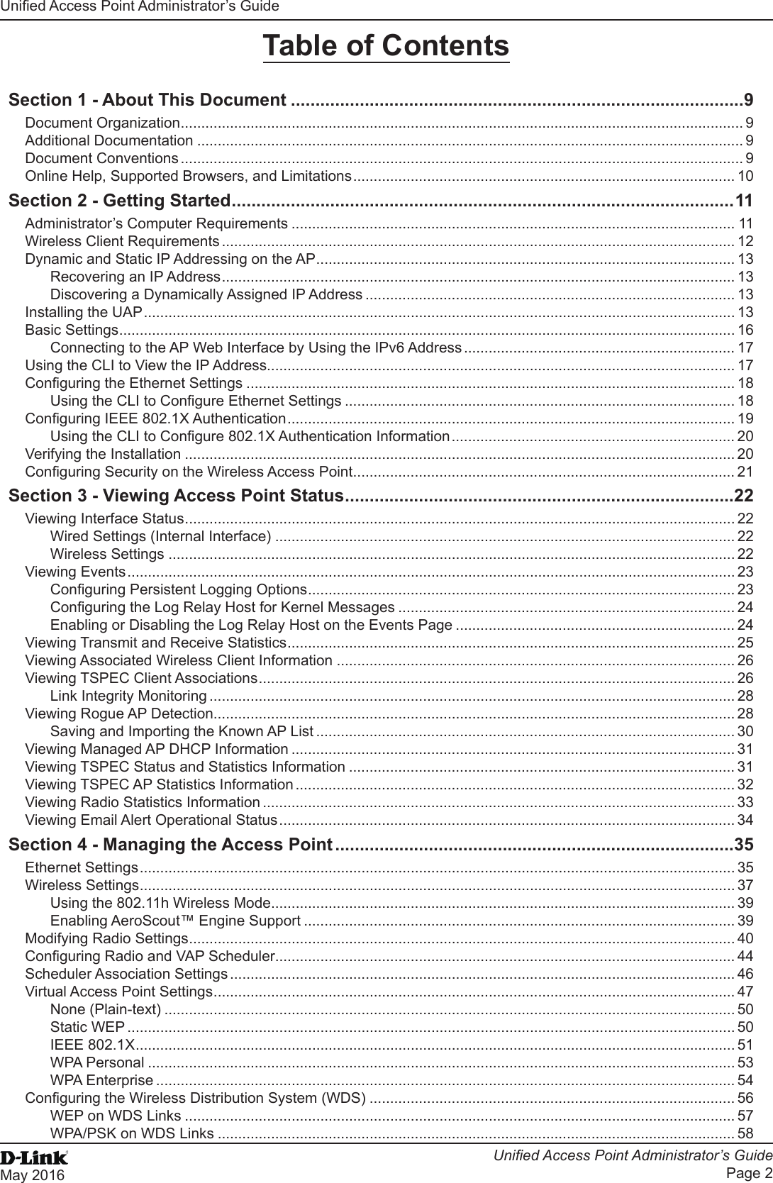 Unied Access Point Administrator’s GuideUnied Access Point Administrator’s GuidePage 2May 2016 Table of ContentsSection 1 - About This Document ............................................................................................9Document Organization ......................................................................................................................................... 9Additional Documentation ..................................................................................................................................... 9Document Conventions ......................................................................................................................................... 9Online Help, Supported Browsers, and Limitations ............................................................................................. 10Section 2 - Getting Started ...................................................................................................... 11Administrator’s Computer Requirements ............................................................................................................ 11Wireless Client Requirements ............................................................................................................................. 12Dynamic and Static IP Addressing on the AP ...................................................................................................... 13Recovering an IP Address ............................................................................................................................. 13Discovering a Dynamically Assigned IP Address .......................................................................................... 13Installing the UAP ................................................................................................................................................ 13Basic Settings ...................................................................................................................................................... 16Connecting to the AP Web Interface by Using the IPv6 Address .................................................................. 17Using the CLI to View the IP Address.................................................................................................................. 17Conguring the Ethernet Settings ....................................................................................................................... 18Using the CLI to Congure Ethernet Settings ............................................................................................... 18Conguring IEEE 802.1X Authentication ............................................................................................................. 19Using the CLI to Congure 802.1X Authentication Information ..................................................................... 20Verifying the Installation ...................................................................................................................................... 20Conguring Security on the Wireless Access Point ............................................................................................. 21Section 3 - Viewing Access Point Status ...............................................................................22Viewing Interface Status ...................................................................................................................................... 22Wired Settings (Internal Interface) ................................................................................................................ 22Wireless Settings .......................................................................................................................................... 22Viewing Events .................................................................................................................................................... 23Conguring Persistent Logging Options ........................................................................................................ 23Conguring the Log Relay Host for Kernel Messages .................................................................................. 24Enabling or Disabling the Log Relay Host on the Events Page .................................................................... 24Viewing Transmit and Receive Statistics ............................................................................................................. 25Viewing Associated Wireless Client Information ................................................................................................. 26Viewing TSPEC Client Associations .................................................................................................................... 26Link Integrity Monitoring ................................................................................................................................ 28Viewing Rogue AP Detection............................................................................................................................... 28Saving and Importing the Known AP List ...................................................................................................... 30Viewing Managed AP DHCP Information ............................................................................................................ 31Viewing TSPEC Status and Statistics Information .............................................................................................. 31Viewing TSPEC AP Statistics Information ........................................................................................................... 32Viewing Radio Statistics Information ................................................................................................................... 33Viewing Email Alert Operational Status ............................................................................................................... 34Section 4 - Managing the Access Point .................................................................................35Ethernet Settings ................................................................................................................................................. 35Wireless Settings ................................................................................................................................................. 37Using the 802.11h Wireless Mode ................................................................................................................. 39Enabling AeroScout™ Engine Support ......................................................................................................... 39Modifying Radio Settings ..................................................................................................................................... 40Conguring Radio and VAP Scheduler................................................................................................................ 44Scheduler Association Settings ........................................................................................................................... 46Virtual Access Point Settings ............................................................................................................................... 47None (Plain-text) ........................................................................................................................................... 50Static WEP .................................................................................................................................................... 50IEEE 802.1X .................................................................................................................................................. 51WPA Personal ............................................................................................................................................... 53WPA Enterprise ............................................................................................................................................. 54Conguring the Wireless Distribution System (WDS) ......................................................................................... 56WEP on WDS Links ...................................................................................................................................... 57WPA/PSK on WDS Links .............................................................................................................................. 58