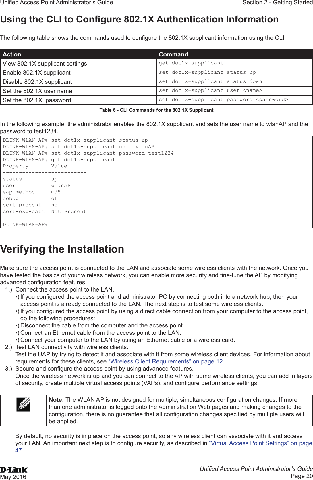 Unied Access Point Administrator’s GuideUnied Access Point Administrator’s GuidePage 20May 2016Section 2 - Getting StartedUsing the CLI to Congure 802.1X Authentication InformationThe following table shows the commands used to congure the 802.1X supplicant information using the CLI.Action CommandView 802.1X supplicant settings get dot1x-supplicantEnable 802.1X supplicant set dot1x-supplicant status upDisable 802.1X supplicant set dot1x-supplicant status downSet the 802.1X user name set dot1x-supplicant user &lt;name&gt;Set the 802.1X  password set dot1x-supplicant password &lt;password&gt;Table 6 - CLI Commands for the 802.1X SupplicantIn the following example, the administrator enables the 802.1X supplicant and sets the user name to wlanAP and the password to test1234. DLINK-WLAN-AP# set dot1x-supplicant status upDLINK-WLAN-AP# set dot1x-supplicant user wlanAPDLINK-WLAN-AP# set dot1x-supplicant password test1234DLINK-WLAN-AP# get dot1x-supplicantProperty       Value--------------------------status         upuser           wlanAPeap-method     md5debug          offcert-present   nocert-exp-date  Not PresentDLINK-WLAN-AP#Verifying the InstallationMake sure the access point is connected to the LAN and associate some wireless clients with the network. Once you have tested the basics of your wireless network, you can enable more security and ne-tune the AP by modifying advanced conguration features.1.)  Connect the access point to the LAN.•) If you congured the access point and administrator PC by connecting both into a network hub, then your access point is already connected to the LAN. The next step is to test some wireless clients.•) If you congured the access point by using a direct cable connection from your computer to the access point, do the following procedures:•) Disconnect the cable from the computer and the access point.•) Connect an Ethernet cable from the access point to the LAN.•) Connect your computer to the LAN by using an Ethernet cable or a wireless card.2.)  Test LAN connectivity with wireless clients.Test the UAP by trying to detect it and associate with it from some wireless client devices. For information about requirements for these clients, see “Wireless Client Requirements” on page 12.3.)  Secure and congure the access point by using advanced features.Once the wireless network is up and you can connect to the AP with some wireless clients, you can add in layers of security, create multiple virtual access points (VAPs), and congure performance settings.Note: The WLAN AP is not designed for multiple, simultaneous conguration changes. If more than one administrator is logged onto the Administration Web pages and making changes to the conguration, there is no guarantee that all conguration changes specied by multiple users will be applied.By default, no security is in place on the access point, so any wireless client can associate with it and access your LAN. An important next step is to congure security, as described in “Virtual Access Point Settings” on page 47.