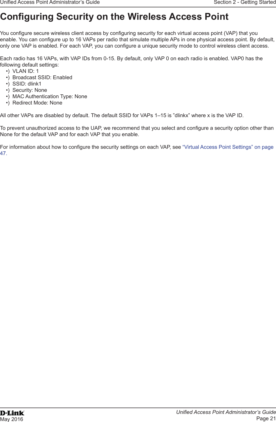 Unied Access Point Administrator’s GuideUnied Access Point Administrator’s GuidePage 21May 2016Section 2 - Getting StartedConguring Security on the Wireless Access PointYou congure secure wireless client access by conguring security for each virtual access point (VAP) that you enable. You can congure up to 16 VAPs per radio that simulate multiple APs in one physical access point. By default, only one VAP is enabled. For each VAP, you can congure a unique security mode to control wireless client access. Each radio has 16 VAPs, with VAP IDs from 0-15. By default, only VAP 0 on each radio is enabled. VAP0 has the following default settings:•)  VLAN ID: 1•)  Broadcast SSID: Enabled•)  SSID: dlink1•)  Security: None•)  MAC Authentication Type: None•)  Redirect Mode: None All other VAPs are disabled by default. The default SSID for VAPs 1–15 is ”dlinkx” where x is the VAP ID.To prevent unauthorized access to the UAP, we recommend that you select and congure a security option other than None for the default VAP and for each VAP that you enable.For information about how to congure the security settings on each VAP, see “Virtual Access Point Settings” on page 47.