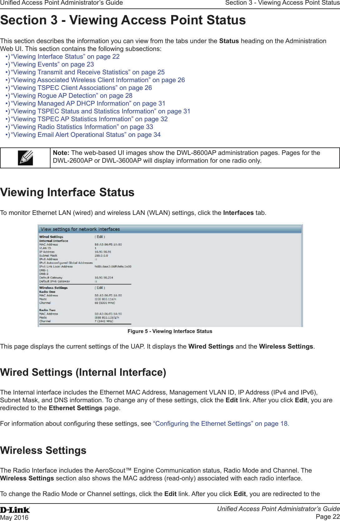Unied Access Point Administrator’s GuideUnied Access Point Administrator’s GuidePage 22May 2016Section 3 - Viewing Access Point StatusSection 3 - Viewing Access Point StatusThis section describes the information you can view from the tabs under the Status heading on the Administration Web UI. This section contains the following subsections:•) “Viewing Interface Status” on page 22•) “Viewing Events” on page 23•) “Viewing Transmit and Receive Statistics” on page 25•) “Viewing Associated Wireless Client Information” on page 26•) “Viewing TSPEC Client Associations” on page 26•) “Viewing Rogue AP Detection” on page 28•) “Viewing Managed AP DHCP Information” on page 31•) “Viewing TSPEC Status and Statistics Information” on page 31•) “Viewing TSPEC AP Statistics Information” on page 32•) “Viewing Radio Statistics Information” on page 33•) “Viewing Email Alert Operational Status” on page 34Note: The web-based UI images show the DWL-8600AP administration pages. Pages for the DWL-2600AP or DWL-3600AP will display information for one radio only.Viewing Interface StatusTo monitor Ethernet LAN (wired) and wireless LAN (WLAN) settings, click the Interfaces tab.Figure 5 - Viewing Interface StatusThis page displays the current settings of the UAP. It displays the Wired Settings and the Wireless Settings.Wired Settings (Internal Interface)The Internal interface includes the Ethernet MAC Address, Management VLAN ID, IP Address (IPv4 and IPv6), Subnet Mask, and DNS information. To change any of these settings, click the Edit link. After you click Edit, you are redirected to the Ethernet Settings page.For information about conguring these settings, see “Conguring the Ethernet Settings” on page 18.Wireless SettingsThe Radio Interface includes the AeroScout™ Engine Communication status, Radio Mode and Channel. The Wireless Settings section also shows the MAC address (read-only) associated with each radio interface. To change the Radio Mode or Channel settings, click the Edit link. After you click Edit, you are redirected to the 
