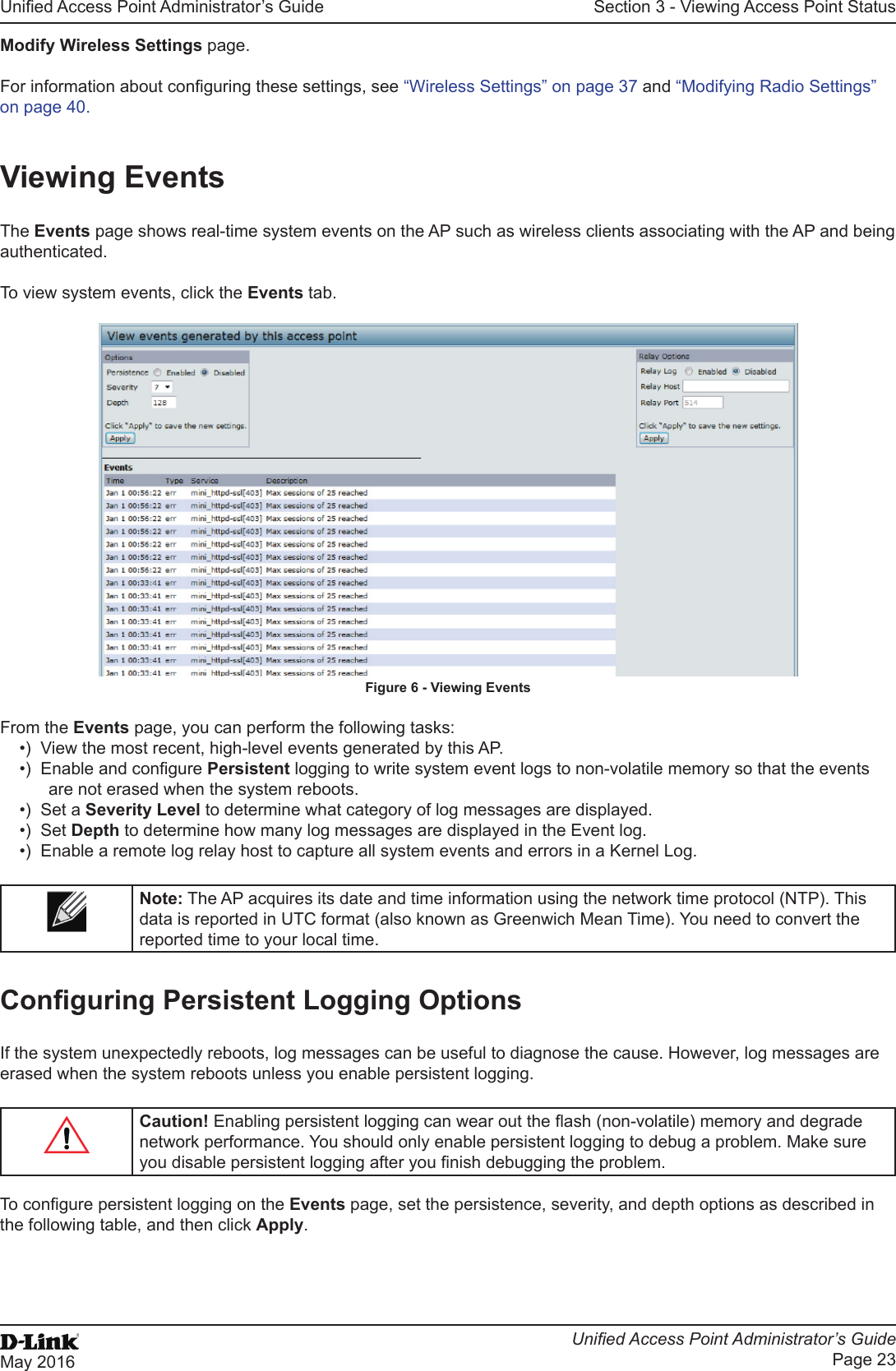 Unied Access Point Administrator’s GuideUnied Access Point Administrator’s GuidePage 23May 2016Section 3 - Viewing Access Point StatusModify Wireless Settings page.For information about conguring these settings, see “Wireless Settings” on page 37 and “Modifying Radio Settings” on page 40.Viewing EventsThe Events page shows real-time system events on the AP such as wireless clients associating with the AP and being authenticated.To view system events, click the Events tab.Figure 6 - Viewing EventsFrom the Events page, you can perform the following tasks:•)  View the most recent, high-level events generated by this AP.•)  Enable and congure Persistent logging to write system event logs to non-volatile memory so that the events are not erased when the system reboots.•)  Set a Severity Level to determine what category of log messages are displayed.•)  Set Depth to determine how many log messages are displayed in the Event log.•)  Enable a remote log relay host to capture all system events and errors in a Kernel Log.Note: The AP acquires its date and time information using the network time protocol (NTP). This data is reported in UTC format (also known as Greenwich Mean Time). You need to convert the reported time to your local time. Conguring Persistent Logging OptionsIf the system unexpectedly reboots, log messages can be useful to diagnose the cause. However, log messages are erased when the system reboots unless you enable persistent logging.Caution! Enabling persistent logging can wear out the ash (non-volatile) memory and degrade network performance. You should only enable persistent logging to debug a problem. Make sure you disable persistent logging after you nish debugging the problem.To congure persistent logging on the Events page, set the persistence, severity, and depth options as described in the following table, and then click Apply.