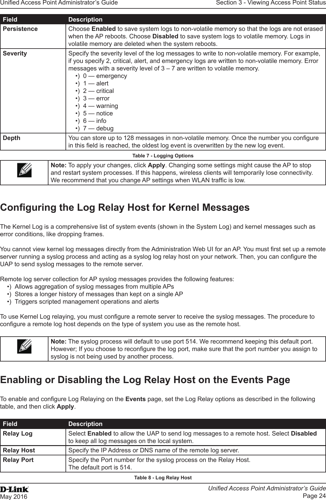 Unied Access Point Administrator’s GuideUnied Access Point Administrator’s GuidePage 24May 2016Section 3 - Viewing Access Point StatusField DescriptionPersistence Choose Enabled to save system logs to non-volatile memory so that the logs are not erased when the AP reboots. Choose Disabled to save system logs to volatile memory. Logs in volatile memory are deleted when the system reboots.Severity Specify the severity level of the log messages to write to non-volatile memory. For example, if you specify 2, critical, alert, and emergency logs are written to non-volatile memory. Error messages with a severity level of 3 – 7 are written to volatile memory.•)  0 — emergency•)  1 — alert•)  2 — critical•)  3 — error•)  4 — warning•)  5 — notice•)  6 — info•)  7 — debugDepth You can store up to 128 messages in non-volatile memory. Once the number you congure in this eld is reached, the oldest log event is overwritten by the new log event.Table 7 - Logging OptionsNote: To apply your changes, click Apply. Changing some settings might cause the AP to stop and restart system processes. If this happens, wireless clients will temporarily lose connectivity. We recommend that you change AP settings when WLAN trafc is low. Conguring the Log Relay Host for Kernel MessagesThe Kernel Log is a comprehensive list of system events (shown in the System Log) and kernel messages such as error conditions, like dropping frames.You cannot view kernel log messages directly from the Administration Web UI for an AP. You must rst set up a remote server running a syslog process and acting as a syslog log relay host on your network. Then, you can congure the UAP to send syslog messages to the remote server.Remote log server collection for AP syslog messages provides the following features:•)  Allows aggregation of syslog messages from multiple APs•)  Stores a longer history of messages than kept on a single AP•)  Triggers scripted management operations and alertsTo use Kernel Log relaying, you must congure a remote server to receive the syslog messages. The procedure to congure a remote log host depends on the type of system you use as the remote host. Note: The syslog process will default to use port 514. We recommend keeping this default port. However; If you choose to recongure the log port, make sure that the port number you assign to syslog is not being used by another process.Enabling or Disabling the Log Relay Host on the Events PageTo enable and congure Log Relaying on the Events page, set the Log Relay options as described in the following table, and then click Apply.Field DescriptionRelay Log Select Enabled to allow the UAP to send log messages to a remote host. Select Disabled to keep all log messages on the local system.Relay Host Specify the IP Address or DNS name of the remote log server.Relay Port Specify the Port number for the syslog process on the Relay Host.The default port is 514.Table 8 - Log Relay Host