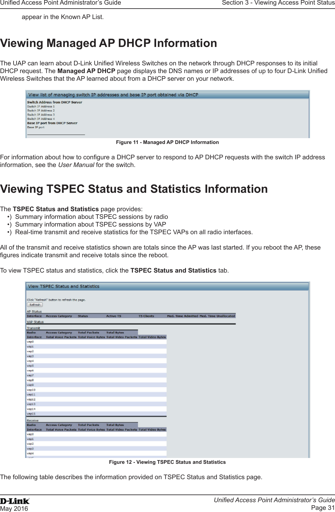 Unied Access Point Administrator’s GuideUnied Access Point Administrator’s GuidePage 31May 2016Section 3 - Viewing Access Point Statusappear in the Known AP List.Viewing Managed AP DHCP InformationThe UAP can learn about D-Link Unied Wireless Switches on the network through DHCP responses to its initial DHCP request. The Managed AP DHCP page displays the DNS names or IP addresses of up to four D-Link Unied Wireless Switches that the AP learned about from a DHCP server on your network.Figure 11 - Managed AP DHCP InformationFor information about how to congure a DHCP server to respond to AP DHCP requests with the switch IP address information, see the User Manual for the switch.Viewing TSPEC Status and Statistics InformationThe TSPEC Status and Statistics page provides:•)  Summary information about TSPEC sessions by radio•)  Summary information about TSPEC sessions by VAP•)  Real-time transmit and receive statistics for the TSPEC VAPs on all radio interfaces. All of the transmit and receive statistics shown are totals since the AP was last started. If you reboot the AP, these gures indicate transmit and receive totals since the reboot.To view TSPEC status and statistics, click the TSPEC Status and Statistics tab.Figure 12 - Viewing TSPEC Status and StatisticsThe following table describes the information provided on TSPEC Status and Statistics page.