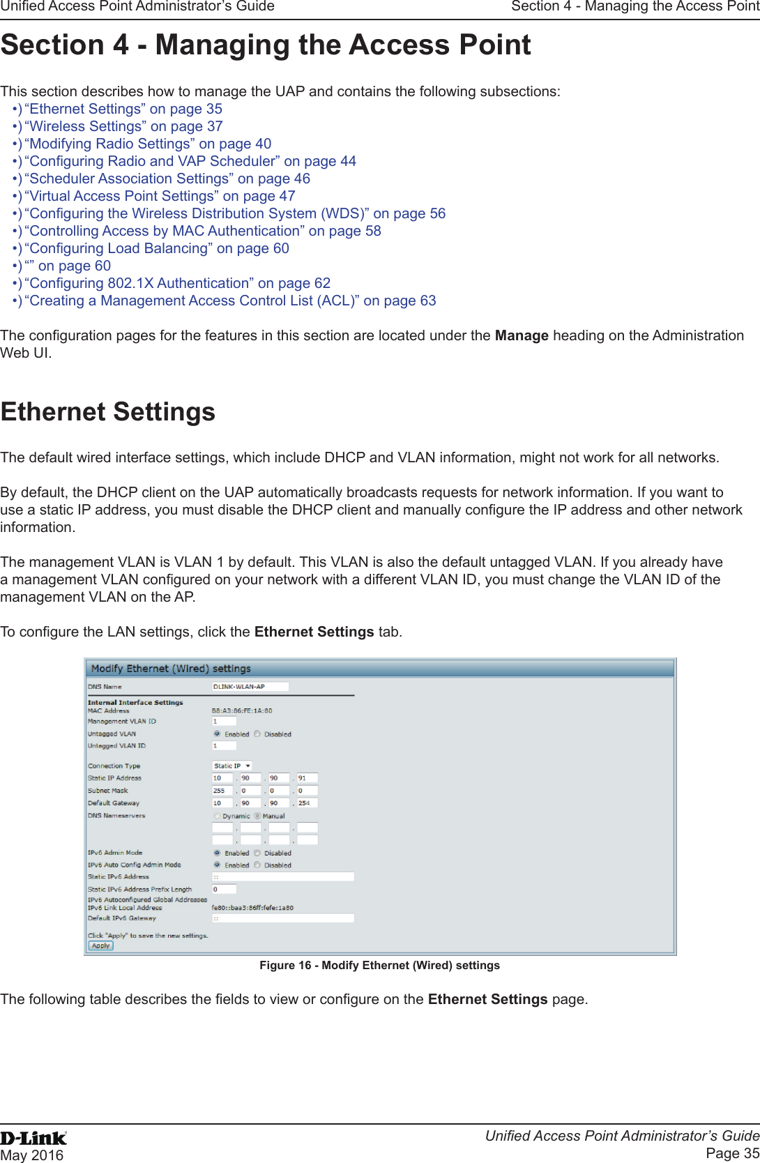 Unied Access Point Administrator’s GuideUnied Access Point Administrator’s GuidePage 35May 2016Section 4 - Managing the Access PointSection 4 - Managing the Access PointThis section describes how to manage the UAP and contains the following subsections:•) “Ethernet Settings” on page 35•) “Wireless Settings” on page 37•) “Modifying Radio Settings” on page 40•) “Conguring Radio and VAP Scheduler” on page 44•) “Scheduler Association Settings” on page 46•) “Virtual Access Point Settings” on page 47•) “Conguring the Wireless Distribution System (WDS)” on page 56•) “Controlling Access by MAC Authentication” on page 58•) “Conguring Load Balancing” on page 60•) “” on page 60•) “Conguring 802.1X Authentication” on page 62•) “Creating a Management Access Control List (ACL)” on page 63The conguration pages for the features in this section are located under the Manage heading on the Administration Web UI.Ethernet SettingsThe default wired interface settings, which include DHCP and VLAN information, might not work for all networks. By default, the DHCP client on the UAP automatically broadcasts requests for network information. If you want to use a static IP address, you must disable the DHCP client and manually congure the IP address and other network information.The management VLAN is VLAN 1 by default. This VLAN is also the default untagged VLAN. If you already have a management VLAN congured on your network with a different VLAN ID, you must change the VLAN ID of the management VLAN on the AP.To congure the LAN settings, click the Ethernet Settings tab.Figure 16 - Modify Ethernet (Wired) settingsThe following table describes the elds to view or congure on the Ethernet Settings page.