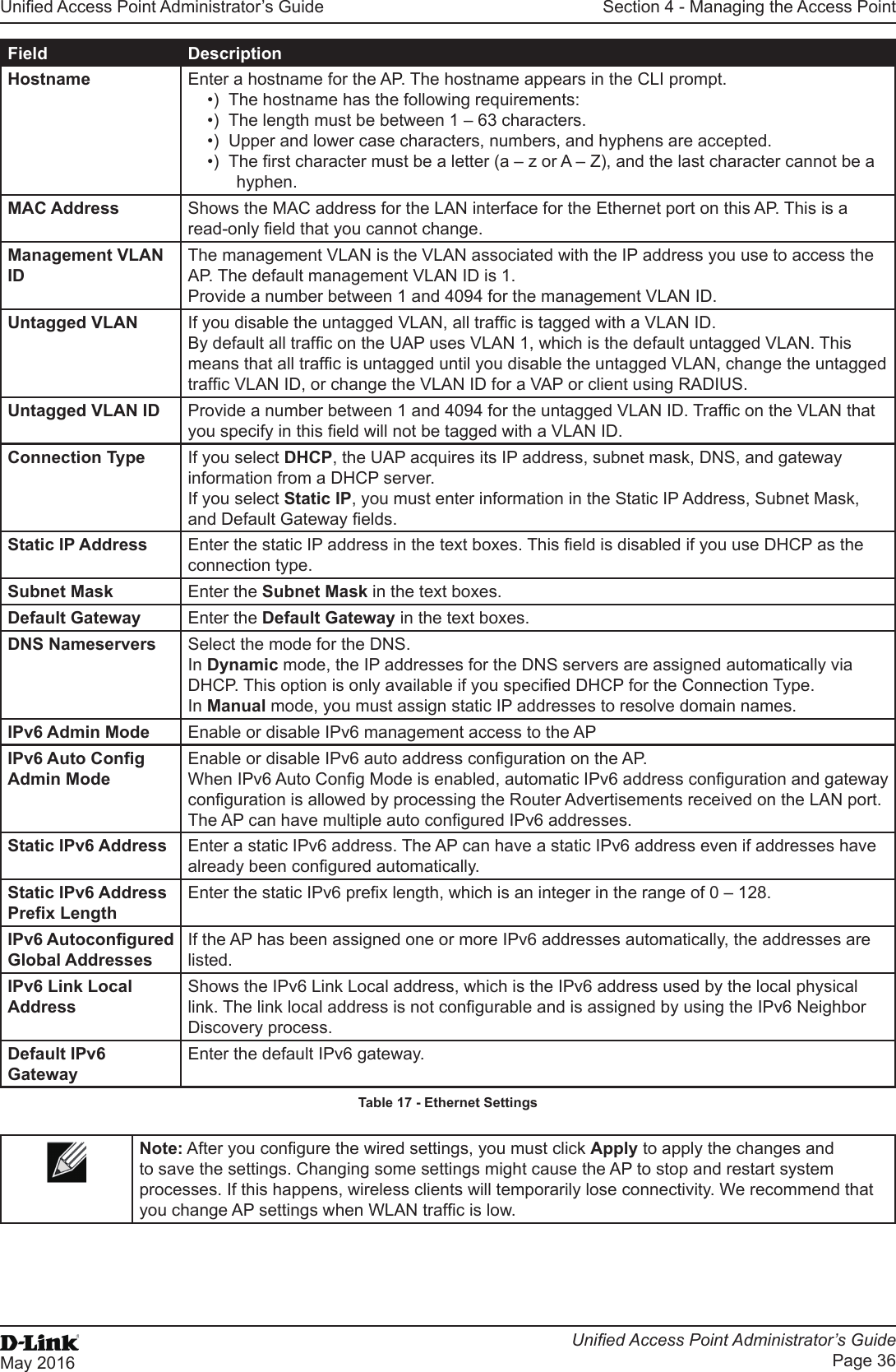 Unied Access Point Administrator’s GuideUnied Access Point Administrator’s GuidePage 36May 2016Section 4 - Managing the Access PointField DescriptionHostname Enter a hostname for the AP. The hostname appears in the CLI prompt. •)  The hostname has the following requirements:•)  The length must be between 1 – 63 characters.•)  Upper and lower case characters, numbers, and hyphens are accepted. •)  The rst character must be a letter (a – z or A – Z), and the last character cannot be a hyphen.MAC Address Shows the MAC address for the LAN interface for the Ethernet port on this AP. This is a read-only eld that you cannot change.Management VLAN IDThe management VLAN is the VLAN associated with the IP address you use to access the AP. The default management VLAN ID is 1.Provide a number between 1 and 4094 for the management VLAN ID.Untagged VLAN If you disable the untagged VLAN, all trafc is tagged with a VLAN ID.By default all trafc on the UAP uses VLAN 1, which is the default untagged VLAN. This means that all trafc is untagged until you disable the untagged VLAN, change the untagged trafc VLAN ID, or change the VLAN ID for a VAP or client using RADIUS.Untagged VLAN ID Provide a number between 1 and 4094 for the untagged VLAN ID. Trafc on the VLAN that you specify in this eld will not be tagged with a VLAN ID.Connection Type If you select DHCP, the UAP acquires its IP address, subnet mask, DNS, and gateway information from a DHCP server.If you select Static IP, you must enter information in the Static IP Address, Subnet Mask, and Default Gateway elds.Static IP Address Enter the static IP address in the text boxes. This eld is disabled if you use DHCP as the connection type.Subnet Mask Enter the Subnet Mask in the text boxes.Default Gateway Enter the Default Gateway in the text boxes.DNS Nameservers Select the mode for the DNS.In Dynamic mode, the IP addresses for the DNS servers are assigned automatically via DHCP. This option is only available if you specied DHCP for the Connection Type.In Manual mode, you must assign static IP addresses to resolve domain names.IPv6 Admin Mode Enable or disable IPv6 management access to the APIPv6 Auto Cong Admin ModeEnable or disable IPv6 auto address conguration on the AP.When IPv6 Auto Cong Mode is enabled, automatic IPv6 address conguration and gateway conguration is allowed by processing the Router Advertisements received on the LAN port. The AP can have multiple auto congured IPv6 addresses.Static IPv6 Address Enter a static IPv6 address. The AP can have a static IPv6 address even if addresses have already been congured automatically.Static IPv6 Address Prex LengthEnter the static IPv6 prex length, which is an integer in the range of 0 – 128.IPv6 Autocongured Global AddressesIf the AP has been assigned one or more IPv6 addresses automatically, the addresses are listed.IPv6 Link Local AddressShows the IPv6 Link Local address, which is the IPv6 address used by the local physical link. The link local address is not congurable and is assigned by using the IPv6 Neighbor Discovery process.Default IPv6 GatewayEnter the default IPv6 gateway.Table 17 - Ethernet SettingsNote: After you congure the wired settings, you must click Apply to apply the changes and to save the settings. Changing some settings might cause the AP to stop and restart system processes. If this happens, wireless clients will temporarily lose connectivity. We recommend that you change AP settings when WLAN trafc is low. 