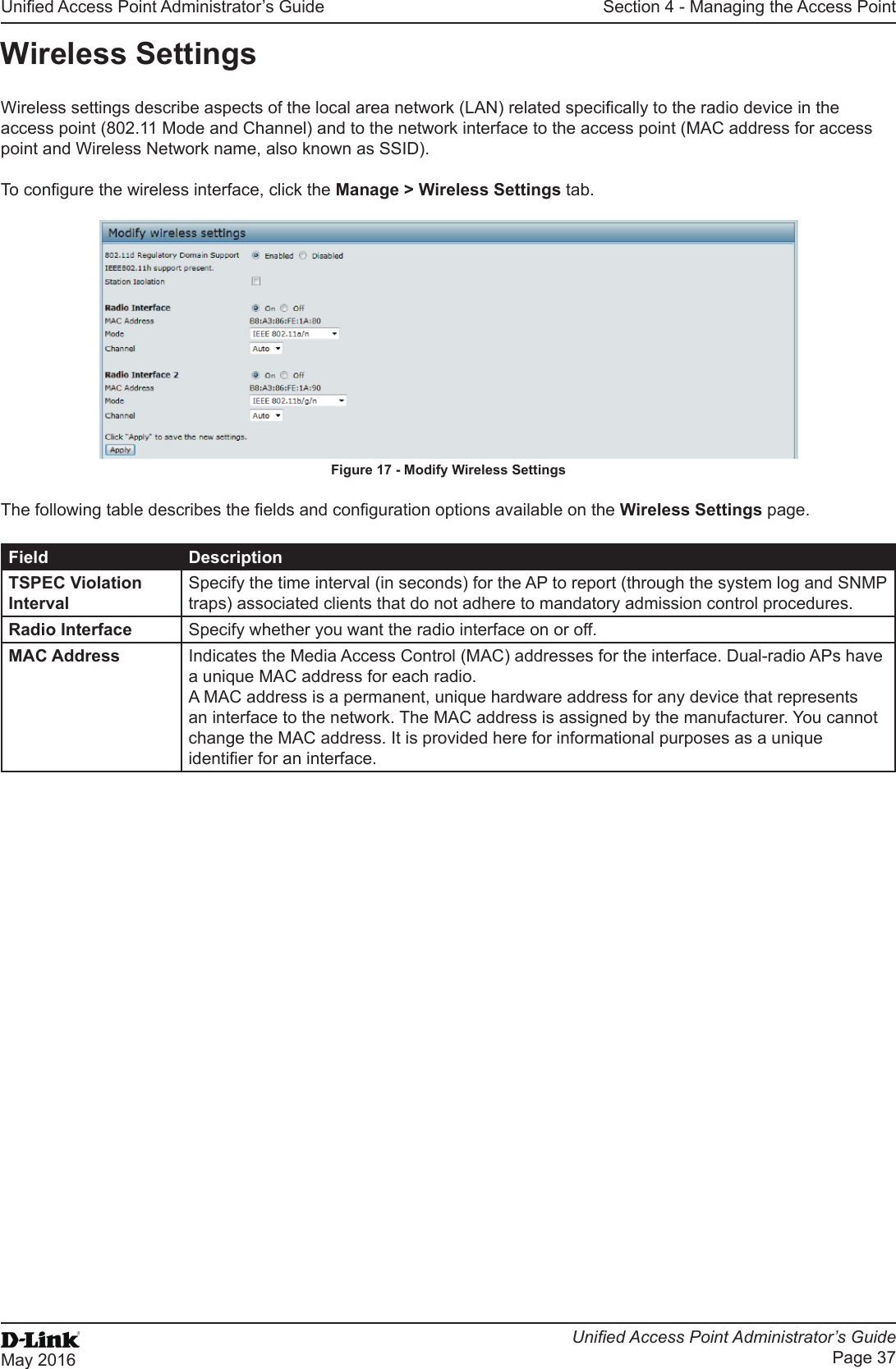 Unied Access Point Administrator’s GuideUnied Access Point Administrator’s GuidePage 37May 2016Section 4 - Managing the Access PointWireless SettingsWireless settings describe aspects of the local area network (LAN) related specically to the radio device in the access point (802.11 Mode and Channel) and to the network interface to the access point (MAC address for access point and Wireless Network name, also known as SSID). To congure the wireless interface, click the Manage &gt; Wireless Settings tab.Figure 17 - Modify Wireless SettingsThe following table describes the elds and conguration options available on the Wireless Settings page.Field DescriptionTSPEC Violation IntervalSpecify the time interval (in seconds) for the AP to report (through the system log and SNMP traps) associated clients that do not adhere to mandatory admission control procedures.Radio Interface Specify whether you want the radio interface on or off.MAC Address Indicates the Media Access Control (MAC) addresses for the interface. Dual-radio APs have a unique MAC address for each radio.A MAC address is a permanent, unique hardware address for any device that represents an interface to the network. The MAC address is assigned by the manufacturer. You cannot change the MAC address. It is provided here for informational purposes as a unique identier for an interface.