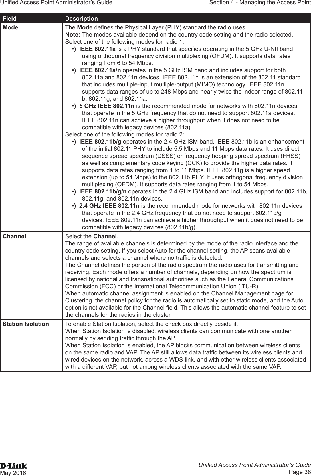 Unied Access Point Administrator’s GuideUnied Access Point Administrator’s GuidePage 38May 2016Section 4 - Managing the Access PointField DescriptionMode The Mode denes the Physical Layer (PHY) standard the radio uses.Note: The modes available depend on the country code setting and the radio selected.Select one of the following modes for radio 1:•)  IEEE 802.11a is a PHY standard that species operating in the 5 GHz U-NII band using orthogonal frequency division multiplexing (OFDM). It supports data rates ranging from 6 to 54 Mbps. •)  IEEE 802.11a/n operates in the 5 GHz ISM band and includes support for both 802.11a and 802.11n devices. IEEE 802.11n is an extension of the 802.11 standard that includes multiple-input multiple-output (MIMO) technology. IEEE 802.11n supports data ranges of up to 248 Mbps and nearly twice the indoor range of 802.11 b, 802.11g, and 802.11a.•)  5 GHz IEEE 802.11n is the recommended mode for networks with 802.11n devices that operate in the 5 GHz frequency that do not need to support 802.11a devices. IEEE 802.11n can achieve a higher throughput when it does not need to be compatible with legacy devices (802.11a).Select one of the following modes for radio 2:•)  IEEE 802.11b/g operates in the 2.4 GHz ISM band. IEEE 802.11b is an enhancement of the initial 802.11 PHY to include 5.5 Mbps and 11 Mbps data rates. It uses direct sequence spread spectrum (DSSS) or frequency hopping spread spectrum (FHSS) as well as complementary code keying (CCK) to provide the higher data rates. It supports data rates ranging from 1 to 11 Mbps. IEEE 802.11g is a higher speed extension (up to 54 Mbps) to the 802.11b PHY. It uses orthogonal frequency division multiplexing (OFDM). It supports data rates ranging from 1 to 54 Mbps. •)  IEEE 802.11b/g/n operates in the 2.4 GHz ISM band and includes support for 802.11b, 802.11g, and 802.11n devices.•)  2.4 GHz IEEE 802.11n is the recommended mode for networks with 802.11n devices that operate in the 2.4 GHz frequency that do not need to support 802.11b/g devices. IEEE 802.11n can achieve a higher throughput when it does not need to be compatible with legacy devices (802.11b/g).Channel Select the Channel. The range of available channels is determined by the mode of the radio interface and the country code setting. If you select Auto for the channel setting, the AP scans available channels and selects a channel where no trafc is detected.The Channel denes the portion of the radio spectrum the radio uses for transmitting and receiving. Each mode offers a number of channels, depending on how the spectrum is licensed by national and transnational authorities such as the Federal Communications Commission (FCC) or the International Telecommunication Union (ITU-R).When automatic channel assignment is enabled on the Channel Management page for Clustering, the channel policy for the radio is automatically set to static mode, and the Auto option is not available for the Channel eld. This allows the automatic channel feature to set the channels for the radios in the cluster.Station Isolation To enable Station Isolation, select the check box directly beside it.When Station Isolation is disabled, wireless clients can communicate with one another normally by sending trafc through the AP.When Station Isolation is enabled, the AP blocks communication between wireless clients on the same radio and VAP. The AP still allows data trafc between its wireless clients and wired devices on the network, across a WDS link, and with other wireless clients associated with a different VAP, but not among wireless clients associated with the same VAP. 