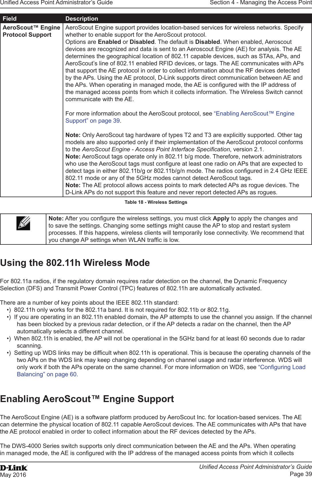 Unied Access Point Administrator’s GuideUnied Access Point Administrator’s GuidePage 39May 2016Section 4 - Managing the Access PointField DescriptionAeroScout™ Engine Protocol SupportAeroScout Engine support provides location-based services for wireless networks. Specify whether to enable support for the AeroScout protocol. Options are Enabled or Disabled. The default is Disabled. When enabled, Aeroscout devices are recognized and data is sent to an Aeroscout Engine (AE) for analysis. The AE determines the geographical location of 802.11 capable devices, such as STAs, APs, and AeroScout’s line of 802.11 enabled RFID devices, or tags. The AE communicates with APs that support the AE protocol in order to collect information about the RF devices detected by the APs. Using the AE protocol, D-Link supports direct communication between AE and the APs. When operating in managed mode, the AE is congured with the IP address of the managed access points from which it collects information. The Wireless Switch cannot communicate with the AE.For more information about the AeroScout protocol, see “Enabling AeroScout™ Engine Support” on page 39.Note: Only AeroScout tag hardware of types T2 and T3 are explicitly supported. Other tag models are also supported only if their implementation of the AeroScout protocol conforms to the AeroScout Engine - Access Point Interface Specication, version 2.1.Note: AeroScout tags operate only in 802.11 b/g mode. Therefore, network administrators who use the AeroScout tags must congure at least one radio on APs that are expected to detect tags in either 802.11b/g or 802.11b/g/n mode. The radios congured in 2.4 GHz IEEE 802.11 mode or any of the 5GHz modes cannot detect AeroScout tags.Note: The AE protocol allows access points to mark detected APs as rogue devices. The D-Link APs do not support this feature and never report detected APs as rogues.Table 18 - Wireless SettingsNote: After you congure the wireless settings, you must click Apply to apply the changes and to save the settings. Changing some settings might cause the AP to stop and restart system processes. If this happens, wireless clients will temporarily lose connectivity. We recommend that you change AP settings when WLAN trafc is low.Using the 802.11h Wireless ModeFor 802.11a radios, if the regulatory domain requires radar detection on the channel, the Dynamic Frequency Selection (DFS) and Transmit Power Control (TPC) features of 802.11h are automatically activated.There are a number of key points about the IEEE 802.11h standard:•)  802.11h only works for the 802.11a band. It is not required for 802.11b or 802.11g.•)  If you are operating in an 802.11h enabled domain, the AP attempts to use the channel you assign. If the channel has been blocked by a previous radar detection, or if the AP detects a radar on the channel, then the AP automatically selects a different channel. •)  When 802.11h is enabled, the AP will not be operational in the 5GHz band for at least 60 seconds due to radar scanning.•)  Setting up WDS links may be difcult when 802.11h is operational. This is because the operating channels of the two APs on the WDS link may keep changing depending on channel usage and radar interference. WDS will only work if both the APs operate on the same channel. For more information on WDS, see “Conguring Load Balancing” on page 60.Enabling AeroScout™ Engine SupportThe AeroScout Engine (AE) is a software platform produced by AeroScout Inc. for location-based services. The AE can determine the physical location of 802.11 capable AeroScout devices. The AE communicates with APs that have the AE protocol enabled in order to collect information about the RF devices detected by the APs.The DWS-4000 Series switch supports only direct communication between the AE and the APs. When operating in managed mode, the AE is congured with the IP address of the managed access points from which it collects 