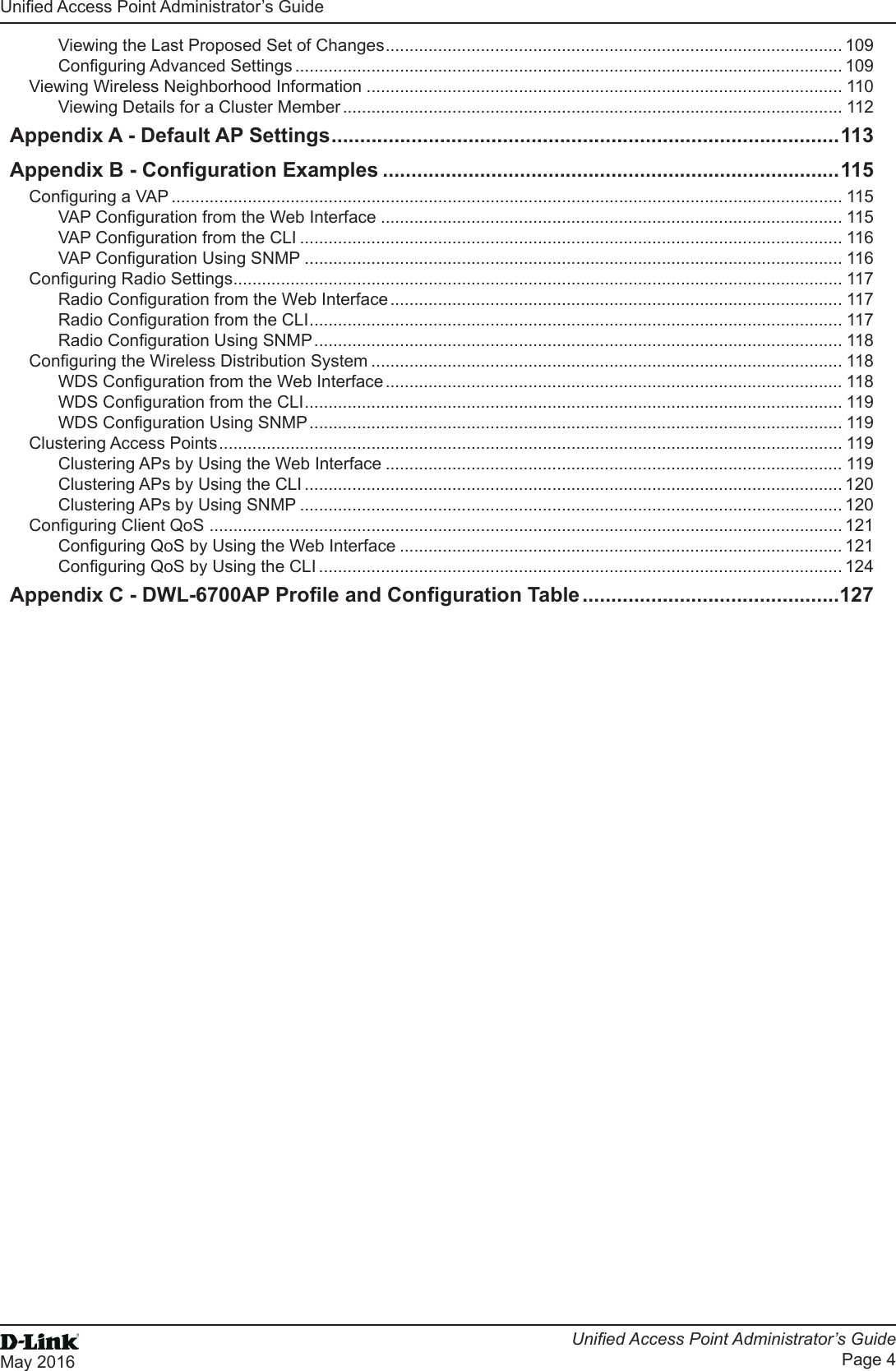 Unied Access Point Administrator’s GuideUnied Access Point Administrator’s GuidePage 4May 2016 Viewing the Last Proposed Set of Changes ................................................................................................ 109Conguring Advanced Settings ................................................................................................................... 109Viewing Wireless Neighborhood Information .................................................................................................... 110Viewing Details for a Cluster Member ......................................................................................................... 112Appendix A - Default AP Settings ......................................................................................... 113Appendix B - Conguration Examples ................................................................................115Conguring a VAP ............................................................................................................................................. 115VAP Conguration from the Web Interface ................................................................................................. 115VAP Conguration from the CLI .................................................................................................................. 116VAP Conguration Using SNMP ................................................................................................................. 116Conguring Radio Settings ................................................................................................................................ 117Radio Conguration from the Web Interface ............................................................................................... 117Radio Conguration from the CLI ................................................................................................................ 117Radio Conguration Using SNMP ............................................................................................................... 118Conguring the Wireless Distribution System ................................................................................................... 118WDS Conguration from the Web Interface ................................................................................................ 118WDS Conguration from the CLI ................................................................................................................. 119WDS Conguration Using SNMP ................................................................................................................ 119Clustering Access Points ................................................................................................................................... 119Clustering APs by Using the Web Interface ................................................................................................ 119Clustering APs by Using the CLI ................................................................................................................. 120Clustering APs by Using SNMP .................................................................................................................. 120Conguring Client QoS  ..................................................................................................................................... 121Conguring QoS by Using the Web Interface ............................................................................................. 121Conguring QoS by Using the CLI .............................................................................................................. 124Appendix C - DWL-6700AP Prole and Conguration Table .............................................127