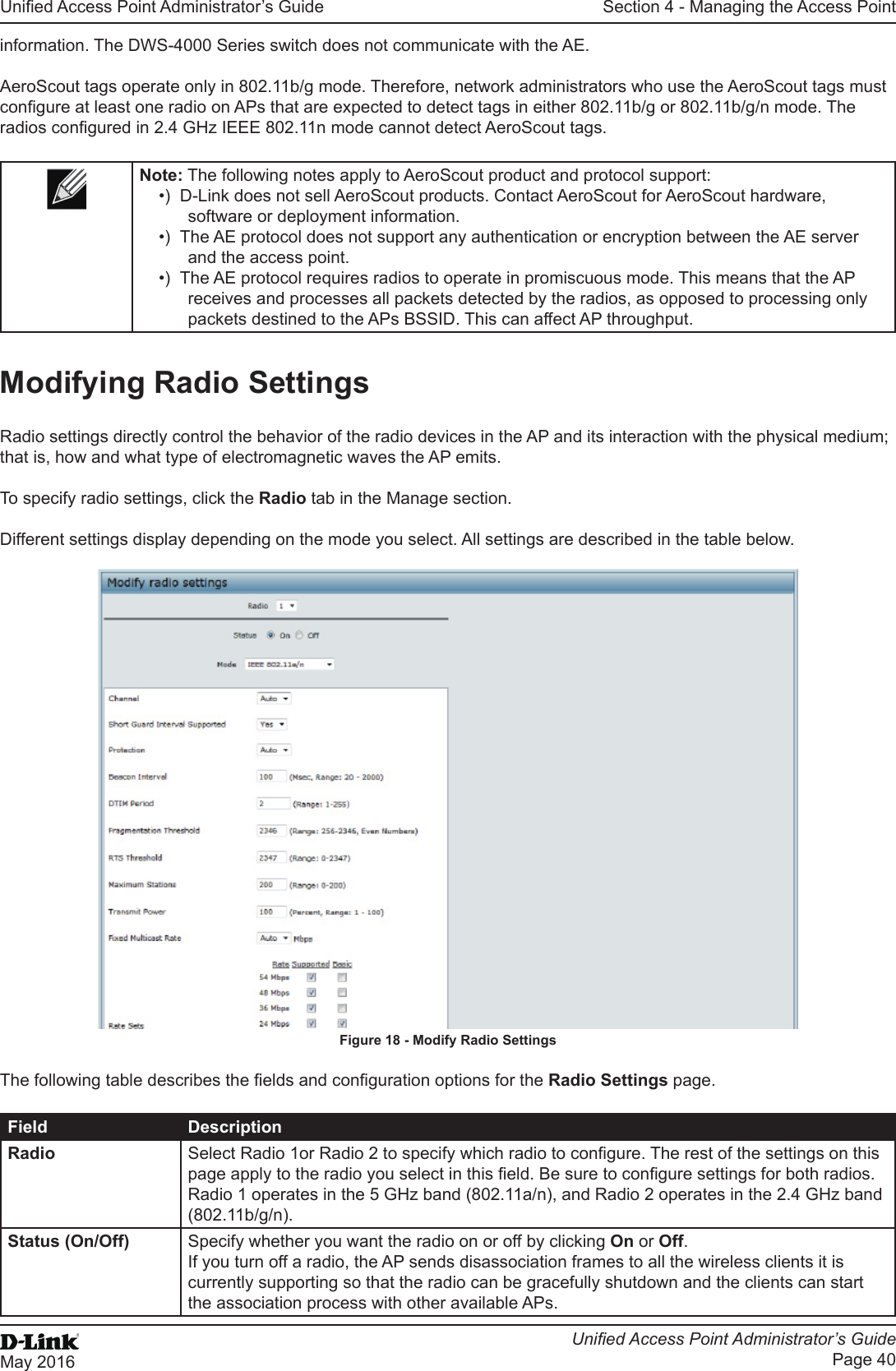 Unied Access Point Administrator’s GuideUnied Access Point Administrator’s GuidePage 40May 2016Section 4 - Managing the Access Pointinformation. The DWS-4000 Series switch does not communicate with the AE.AeroScout tags operate only in 802.11b/g mode. Therefore, network administrators who use the AeroScout tags must congure at least one radio on APs that are expected to detect tags in either 802.11b/g or 802.11b/g/n mode. The radios congured in 2.4 GHz IEEE 802.11n mode cannot detect AeroScout tags. Note: The following notes apply to AeroScout product and protocol support:•)  D-Link does not sell AeroScout products. Contact AeroScout for AeroScout hardware, software or deployment information.•)  The AE protocol does not support any authentication or encryption between the AE server and the access point.•)  The AE protocol requires radios to operate in promiscuous mode. This means that the AP receives and processes all packets detected by the radios, as opposed to processing only packets destined to the APs BSSID. This can affect AP throughput.Modifying Radio SettingsRadio settings directly control the behavior of the radio devices in the AP and its interaction with the physical medium; that is, how and what type of electromagnetic waves the AP emits.To specify radio settings, click the Radio tab in the Manage section.Different settings display depending on the mode you select. All settings are described in the table below.Figure 18 - Modify Radio SettingsThe following table describes the elds and conguration options for the Radio Settings page.Field DescriptionRadio Select Radio 1or Radio 2 to specify which radio to congure. The rest of the settings on this page apply to the radio you select in this eld. Be sure to congure settings for both radios.Radio 1 operates in the 5 GHz band (802.11a/n), and Radio 2 operates in the 2.4 GHz band (802.11b/g/n).Status (On/Off) Specify whether you want the radio on or off by clicking On or Off. If you turn off a radio, the AP sends disassociation frames to all the wireless clients it is currently supporting so that the radio can be gracefully shutdown and the clients can start the association process with other available APs.