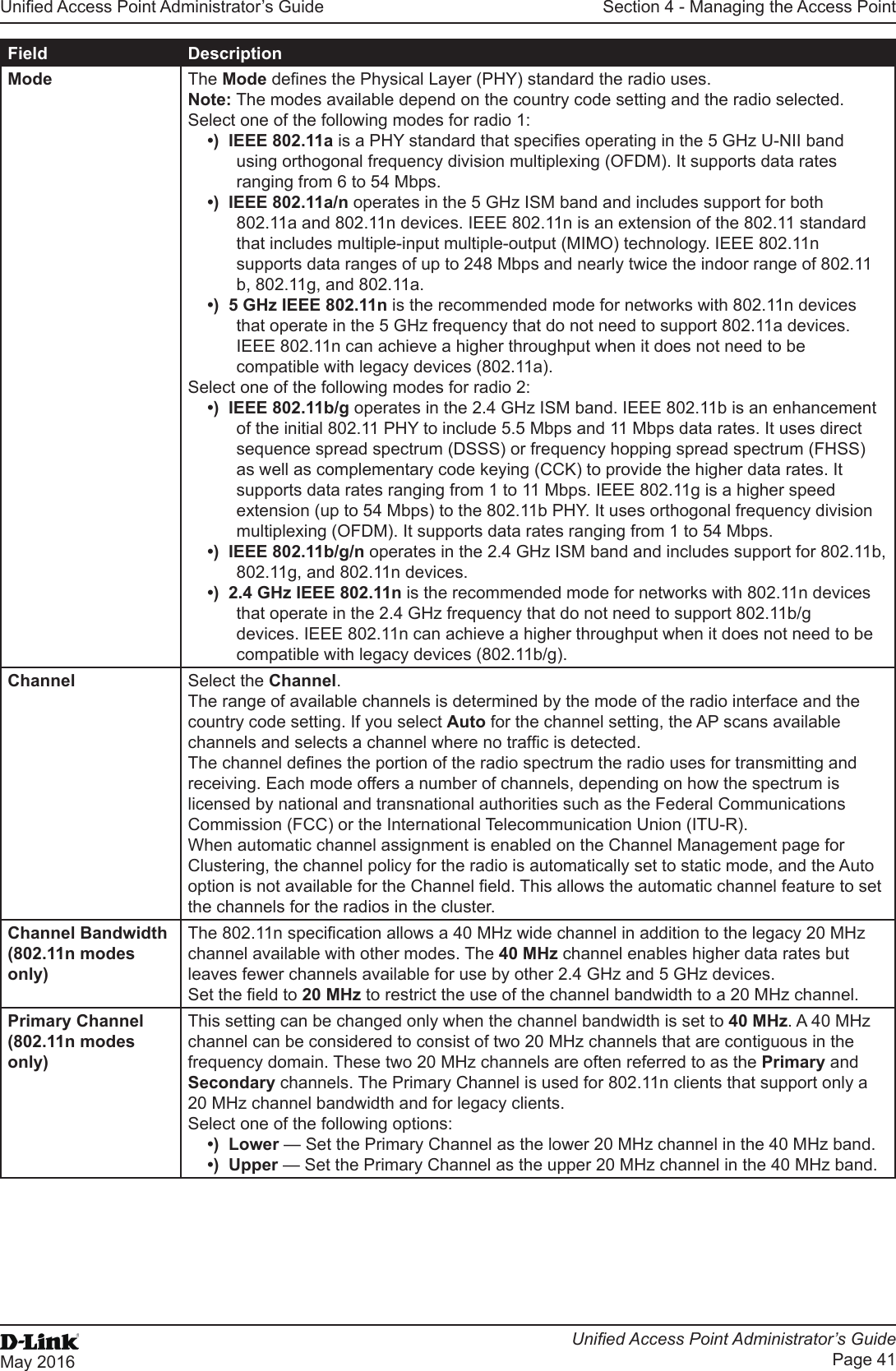 Unied Access Point Administrator’s GuideUnied Access Point Administrator’s GuidePage 41May 2016Section 4 - Managing the Access PointField DescriptionMode The Mode denes the Physical Layer (PHY) standard the radio uses.Note: The modes available depend on the country code setting and the radio selected.Select one of the following modes for radio 1:•)  IEEE 802.11a is a PHY standard that species operating in the 5 GHz U-NII band using orthogonal frequency division multiplexing (OFDM). It supports data rates ranging from 6 to 54 Mbps. •)  IEEE 802.11a/n operates in the 5 GHz ISM band and includes support for both 802.11a and 802.11n devices. IEEE 802.11n is an extension of the 802.11 standard that includes multiple-input multiple-output (MIMO) technology. IEEE 802.11n supports data ranges of up to 248 Mbps and nearly twice the indoor range of 802.11 b, 802.11g, and 802.11a.•)  5 GHz IEEE 802.11n is the recommended mode for networks with 802.11n devices that operate in the 5 GHz frequency that do not need to support 802.11a devices. IEEE 802.11n can achieve a higher throughput when it does not need to be compatible with legacy devices (802.11a).Select one of the following modes for radio 2:•)  IEEE 802.11b/g operates in the 2.4 GHz ISM band. IEEE 802.11b is an enhancement of the initial 802.11 PHY to include 5.5 Mbps and 11 Mbps data rates. It uses direct sequence spread spectrum (DSSS) or frequency hopping spread spectrum (FHSS) as well as complementary code keying (CCK) to provide the higher data rates. It supports data rates ranging from 1 to 11 Mbps. IEEE 802.11g is a higher speed extension (up to 54 Mbps) to the 802.11b PHY. It uses orthogonal frequency division multiplexing (OFDM). It supports data rates ranging from 1 to 54 Mbps. •)  IEEE 802.11b/g/n operates in the 2.4 GHz ISM band and includes support for 802.11b, 802.11g, and 802.11n devices.•)  2.4 GHz IEEE 802.11n is the recommended mode for networks with 802.11n devices that operate in the 2.4 GHz frequency that do not need to support 802.11b/g devices. IEEE 802.11n can achieve a higher throughput when it does not need to be compatible with legacy devices (802.11b/g).Channel Select the Channel.The range of available channels is determined by the mode of the radio interface and the country code setting. If you select Auto for the channel setting, the AP scans available channels and selects a channel where no trafc is detected.The channel denes the portion of the radio spectrum the radio uses for transmitting and receiving. Each mode offers a number of channels, depending on how the spectrum is licensed by national and transnational authorities such as the Federal Communications Commission (FCC) or the International Telecommunication Union (ITU-R).When automatic channel assignment is enabled on the Channel Management page for Clustering, the channel policy for the radio is automatically set to static mode, and the Auto option is not available for the Channel eld. This allows the automatic channel feature to set the channels for the radios in the cluster.Channel Bandwidth (802.11n modes only)The 802.11n specication allows a 40 MHz wide channel in addition to the legacy 20 MHz channel available with other modes. The 40 MHz channel enables higher data rates but leaves fewer channels available for use by other 2.4 GHz and 5 GHz devices. Set the eld to 20 MHz to restrict the use of the channel bandwidth to a 20 MHz channel.Primary Channel (802.11n modes only)This setting can be changed only when the channel bandwidth is set to 40 MHz. A 40 MHz channel can be considered to consist of two 20 MHz channels that are contiguous in the frequency domain. These two 20 MHz channels are often referred to as the Primary and Secondary channels. The Primary Channel is used for 802.11n clients that support only a 20 MHz channel bandwidth and for legacy clients.Select one of the following options:•)  Lower — Set the Primary Channel as the lower 20 MHz channel in the 40 MHz band.•)  Upper — Set the Primary Channel as the upper 20 MHz channel in the 40 MHz band.