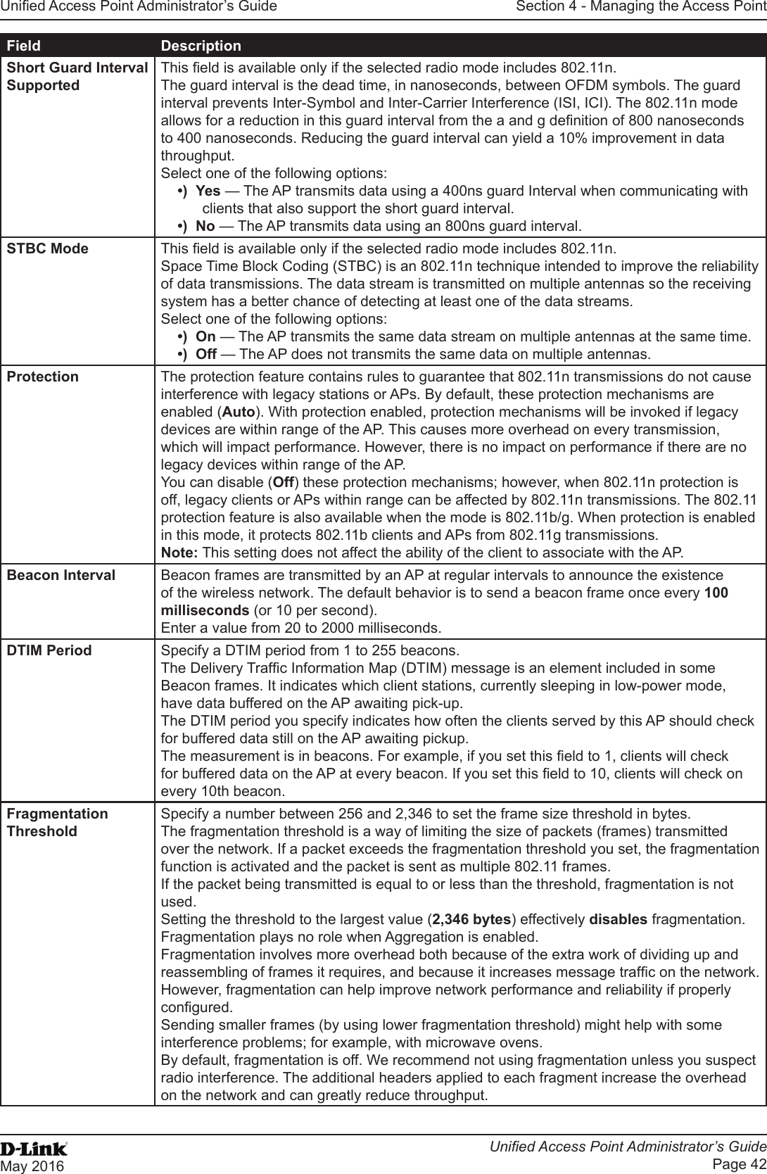 Unied Access Point Administrator’s GuideUnied Access Point Administrator’s GuidePage 42May 2016Section 4 - Managing the Access PointField DescriptionShort Guard Interval SupportedThis eld is available only if the selected radio mode includes 802.11n. The guard interval is the dead time, in nanoseconds, between OFDM symbols. The guard interval prevents Inter-Symbol and Inter-Carrier Interference (ISI, ICI). The 802.11n mode allows for a reduction in this guard interval from the a and g denition of 800 nanoseconds to 400 nanoseconds. Reducing the guard interval can yield a 10% improvement in data throughput. Select one of the following options:•)  Yes — The AP transmits data using a 400ns guard Interval when communicating with clients that also support the short guard interval. •)  No — The AP transmits data using an 800ns guard interval.STBC Mode This eld is available only if the selected radio mode includes 802.11n. Space Time Block Coding (STBC) is an 802.11n technique intended to improve the reliability of data transmissions. The data stream is transmitted on multiple antennas so the receiving system has a better chance of detecting at least one of the data streams.Select one of the following options:•)  On — The AP transmits the same data stream on multiple antennas at the same time.•)  Off — The AP does not transmits the same data on multiple antennas.Protection The protection feature contains rules to guarantee that 802.11n transmissions do not cause interference with legacy stations or APs. By default, these protection mechanisms are enabled (Auto). With protection enabled, protection mechanisms will be invoked if legacy devices are within range of the AP. This causes more overhead on every transmission, which will impact performance. However, there is no impact on performance if there are no legacy devices within range of the AP.You can disable (Off) these protection mechanisms; however, when 802.11n protection is off, legacy clients or APs within range can be affected by 802.11n transmissions. The 802.11 protection feature is also available when the mode is 802.11b/g. When protection is enabled in this mode, it protects 802.11b clients and APs from 802.11g transmissions. Note: This setting does not affect the ability of the client to associate with the AP.Beacon Interval Beacon frames are transmitted by an AP at regular intervals to announce the existence of the wireless network. The default behavior is to send a beacon frame once every 100 milliseconds (or 10 per second).Enter a value from 20 to 2000 milliseconds.DTIM Period Specify a DTIM period from 1 to 255 beacons.The Delivery Trafc Information Map (DTIM) message is an element included in some Beacon frames. It indicates which client stations, currently sleeping in low-power mode, have data buffered on the AP awaiting pick-up.The DTIM period you specify indicates how often the clients served by this AP should check for buffered data still on the AP awaiting pickup.The measurement is in beacons. For example, if you set this eld to 1, clients will check for buffered data on the AP at every beacon. If you set this eld to 10, clients will check on every 10th beacon.Fragmentation ThresholdSpecify a number between 256 and 2,346 to set the frame size threshold in bytes. The fragmentation threshold is a way of limiting the size of packets (frames) transmitted over the network. If a packet exceeds the fragmentation threshold you set, the fragmentation function is activated and the packet is sent as multiple 802.11 frames.If the packet being transmitted is equal to or less than the threshold, fragmentation is not used.Setting the threshold to the largest value (2,346 bytes) effectively disables fragmentation. Fragmentation plays no role when Aggregation is enabled.Fragmentation involves more overhead both because of the extra work of dividing up and reassembling of frames it requires, and because it increases message trafc on the network. However, fragmentation can help improve network performance and reliability if properly congured.Sending smaller frames (by using lower fragmentation threshold) might help with some interference problems; for example, with microwave ovens.By default, fragmentation is off. We recommend not using fragmentation unless you suspect radio interference. The additional headers applied to each fragment increase the overhead on the network and can greatly reduce throughput.