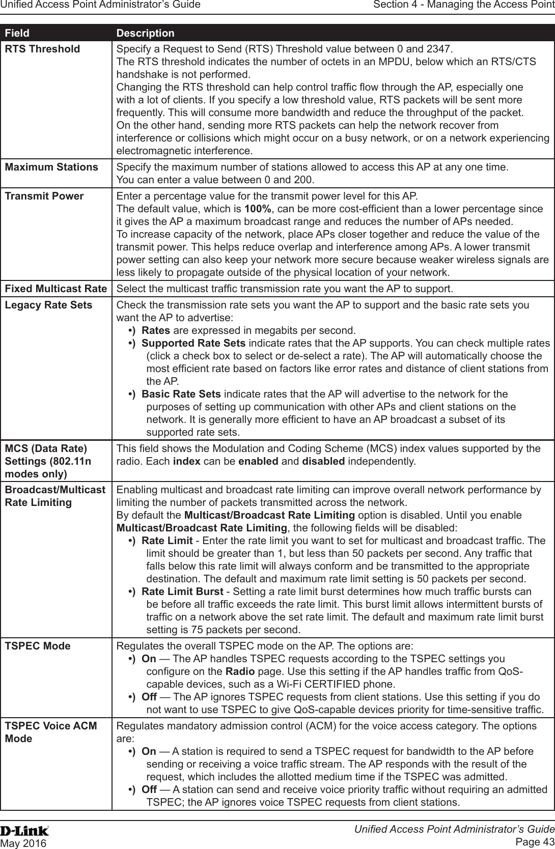 Unied Access Point Administrator’s GuideUnied Access Point Administrator’s GuidePage 43May 2016Section 4 - Managing the Access PointField DescriptionRTS Threshold Specify a Request to Send (RTS) Threshold value between 0 and 2347.The RTS threshold indicates the number of octets in an MPDU, below which an RTS/CTS handshake is not performed. Changing the RTS threshold can help control trafc ow through the AP, especially one with a lot of clients. If you specify a low threshold value, RTS packets will be sent more frequently. This will consume more bandwidth and reduce the throughput of the packet. On the other hand, sending more RTS packets can help the network recover from interference or collisions which might occur on a busy network, or on a network experiencing electromagnetic interference.Maximum Stations Specify the maximum number of stations allowed to access this AP at any one time.You can enter a value between 0 and 200.Transmit Power Enter a percentage value for the transmit power level for this AP.The default value, which is 100%, can be more cost-efcient than a lower percentage since it gives the AP a maximum broadcast range and reduces the number of APs needed.To increase capacity of the network, place APs closer together and reduce the value of the transmit power. This helps reduce overlap and interference among APs. A lower transmit power setting can also keep your network more secure because weaker wireless signals are less likely to propagate outside of the physical location of your network.Fixed Multicast Rate Select the multicast trafc transmission rate you want the AP to support.Legacy Rate Sets Check the transmission rate sets you want the AP to support and the basic rate sets you want the AP to advertise:•)  Rates are expressed in megabits per second.•)  Supported Rate Sets indicate rates that the AP supports. You can check multiple rates (click a check box to select or de-select a rate). The AP will automatically choose the most efcient rate based on factors like error rates and distance of client stations from the AP.•)  Basic Rate Sets indicate rates that the AP will advertise to the network for the purposes of setting up communication with other APs and client stations on the network. It is generally more efcient to have an AP broadcast a subset of its supported rate sets.MCS (Data Rate) Settings (802.11n modes only)This eld shows the Modulation and Coding Scheme (MCS) index values supported by the radio. Each index can be enabled and disabled independently.Broadcast/Multicast Rate LimitingEnabling multicast and broadcast rate limiting can improve overall network performance by limiting the number of packets transmitted across the network. By default the Multicast/Broadcast Rate Limiting option is disabled. Until you enable Multicast/Broadcast Rate Limiting, the following elds will be disabled:•)  Rate Limit - Enter the rate limit you want to set for multicast and broadcast trafc. The limit should be greater than 1, but less than 50 packets per second. Any trafc that falls below this rate limit will always conform and be transmitted to the appropriate destination. The default and maximum rate limit setting is 50 packets per second.•)  Rate Limit Burst - Setting a rate limit burst determines how much trafc bursts can be before all trafc exceeds the rate limit. This burst limit allows intermittent bursts of trafc on a network above the set rate limit. The default and maximum rate limit burst setting is 75 packets per second.TSPEC Mode Regulates the overall TSPEC mode on the AP. The options are:•)  On — The AP handles TSPEC requests according to the TSPEC settings you congure on the Radio page. Use this setting if the AP handles trafc from QoS-capable devices, such as a Wi-Fi CERTIFIED phone.•)  Off — The AP ignores TSPEC requests from client stations. Use this setting if you do not want to use TSPEC to give QoS-capable devices priority for time-sensitive trafc.TSPEC Voice ACM ModeRegulates mandatory admission control (ACM) for the voice access category. The options are:•)  On — A station is required to send a TSPEC request for bandwidth to the AP before sending or receiving a voice trafc stream. The AP responds with the result of the request, which includes the allotted medium time if the TSPEC was admitted.•)  Off — A station can send and receive voice priority trafc without requiring an admitted TSPEC; the AP ignores voice TSPEC requests from client stations.