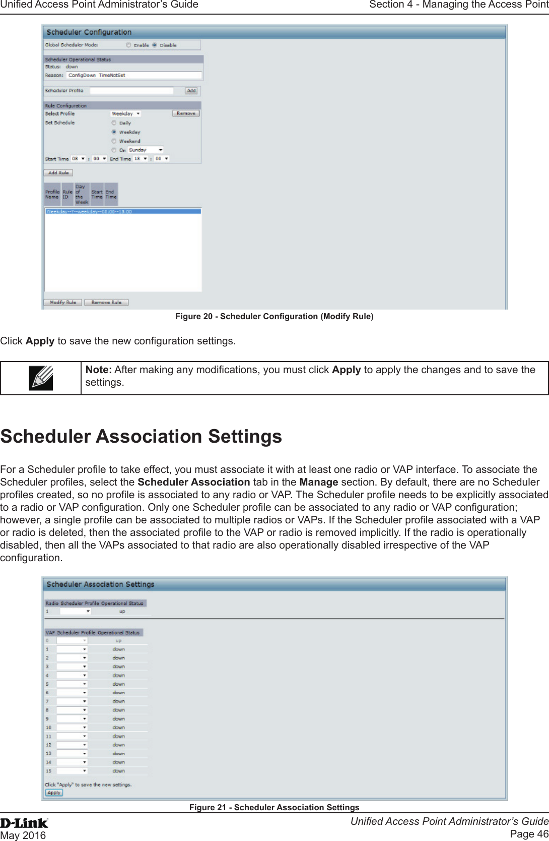 Unied Access Point Administrator’s GuideUnied Access Point Administrator’s GuidePage 46May 2016Section 4 - Managing the Access PointFigure 20 - Scheduler Conguration (Modify Rule)Click Apply to save the new conguration settings.Note: After making any modications, you must click Apply to apply the changes and to save the settings.Scheduler Association SettingsFor a Scheduler prole to take effect, you must associate it with at least one radio or VAP interface. To associate the Scheduler proles, select the Scheduler Association tab in the Manage section. By default, there are no Scheduler proles created, so no prole is associated to any radio or VAP. The Scheduler prole needs to be explicitly associated to a radio or VAP conguration. Only one Scheduler prole can be associated to any radio or VAP conguration; however, a single prole can be associated to multiple radios or VAPs. If the Scheduler prole associated with a VAP or radio is deleted, then the associated prole to the VAP or radio is removed implicitly. If the radio is operationally disabled, then all the VAPs associated to that radio are also operationally disabled irrespective of the VAP conguration.Figure 21 - Scheduler Association Settings