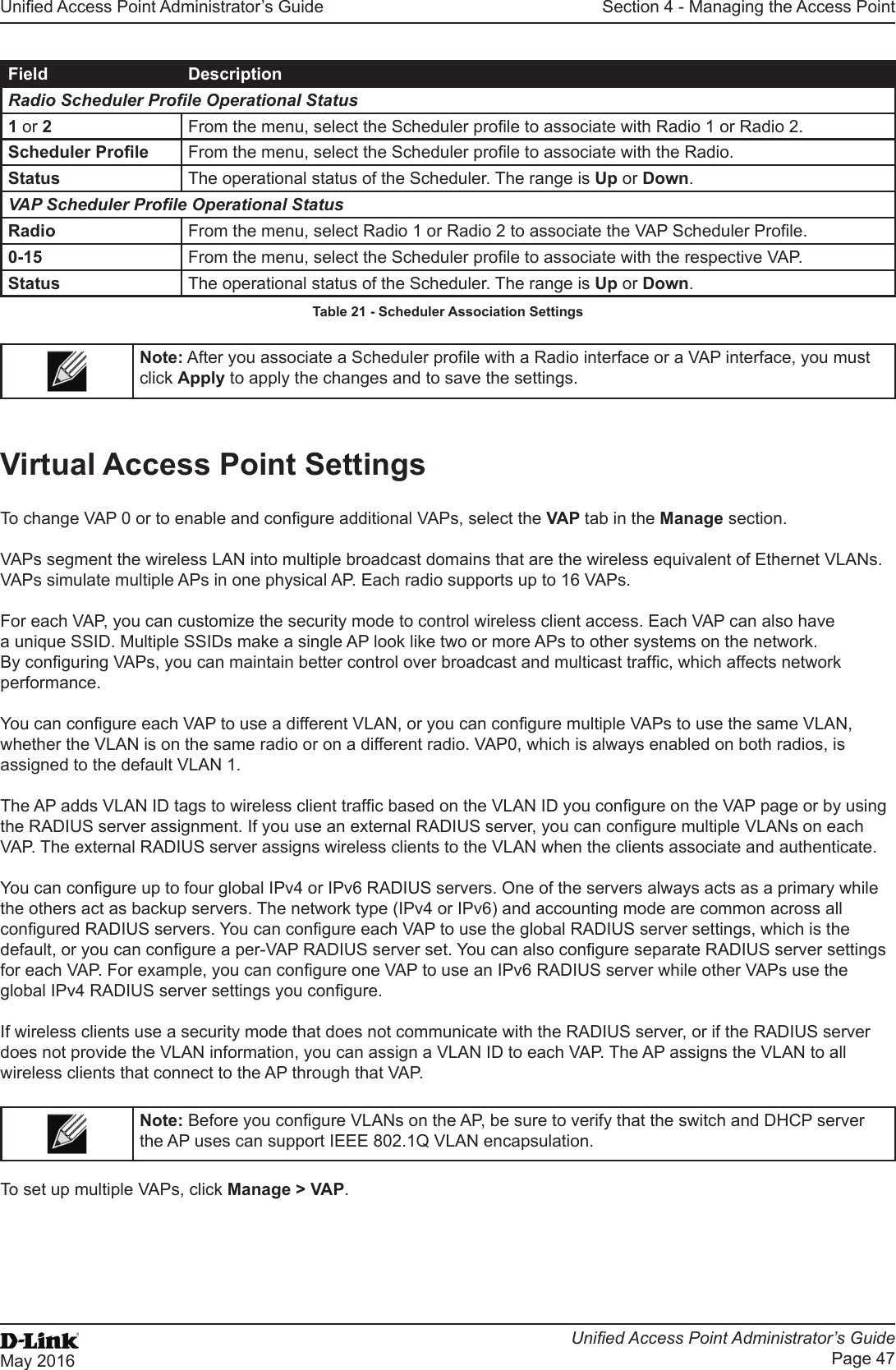 Unied Access Point Administrator’s GuideUnied Access Point Administrator’s GuidePage 47May 2016Section 4 - Managing the Access PointField DescriptionRadio Scheduler Prole Operational Status1 or 2  From the menu, select the Scheduler prole to associate with Radio 1 or Radio 2.Scheduler Prole From the menu, select the Scheduler prole to associate with the Radio.Status The operational status of the Scheduler. The range is Up or Down.VAP Scheduler Prole Operational StatusRadio From the menu, select Radio 1 or Radio 2 to associate the VAP Scheduler Prole.0-15 From the menu, select the Scheduler prole to associate with the respective VAP.Status The operational status of the Scheduler. The range is Up or Down.Table 21 - Scheduler Association SettingsNote: After you associate a Scheduler prole with a Radio interface or a VAP interface, you must click Apply to apply the changes and to save the settings.Virtual Access Point SettingsTo change VAP 0 or to enable and congure additional VAPs, select the VAP tab in the Manage section.VAPs segment the wireless LAN into multiple broadcast domains that are the wireless equivalent of Ethernet VLANs. VAPs simulate multiple APs in one physical AP. Each radio supports up to 16 VAPs.For each VAP, you can customize the security mode to control wireless client access. Each VAP can also have a unique SSID. Multiple SSIDs make a single AP look like two or more APs to other systems on the network. By conguring VAPs, you can maintain better control over broadcast and multicast trafc, which affects network performance. You can congure each VAP to use a different VLAN, or you can congure multiple VAPs to use the same VLAN, whether the VLAN is on the same radio or on a different radio. VAP0, which is always enabled on both radios, is assigned to the default VLAN 1.The AP adds VLAN ID tags to wireless client trafc based on the VLAN ID you congure on the VAP page or by using the RADIUS server assignment. If you use an external RADIUS server, you can congure multiple VLANs on each VAP. The external RADIUS server assigns wireless clients to the VLAN when the clients associate and authenticate.You can congure up to four global IPv4 or IPv6 RADIUS servers. One of the servers always acts as a primary while the others act as backup servers. The network type (IPv4 or IPv6) and accounting mode are common across all congured RADIUS servers. You can congure each VAP to use the global RADIUS server settings, which is the default, or you can congure a per-VAP RADIUS server set. You can also congure separate RADIUS server settings for each VAP. For example, you can congure one VAP to use an IPv6 RADIUS server while other VAPs use the global IPv4 RADIUS server settings you congure.If wireless clients use a security mode that does not communicate with the RADIUS server, or if the RADIUS server does not provide the VLAN information, you can assign a VLAN ID to each VAP. The AP assigns the VLAN to all wireless clients that connect to the AP through that VAP.Note: Before you congure VLANs on the AP, be sure to verify that the switch and DHCP server the AP uses can support IEEE 802.1Q VLAN encapsulation. To set up multiple VAPs, click Manage &gt; VAP.