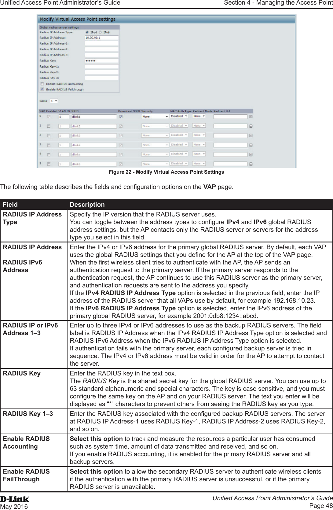 Unied Access Point Administrator’s GuideUnied Access Point Administrator’s GuidePage 48May 2016Section 4 - Managing the Access PointFigure 22 - Modify Virtual Access Point SettingsThe following table describes the elds and conguration options on the VAP page.Field DescriptionRADIUS IP Address TypeSpecify the IP version that the RADIUS server uses.You can toggle between the address types to congure IPv4 and IPv6 global RADIUS address settings, but the AP contacts only the RADIUS server or servers for the address type you select in this eld.RADIUS IP Address RADIUS IPv6 AddressEnter the IPv4 or IPv6 address for the primary global RADIUS server. By default, each VAP uses the global RADIUS settings that you dene for the AP at the top of the VAP page.When the rst wireless client tries to authenticate with the AP, the AP sends an authentication request to the primary server. If the primary server responds to the authentication request, the AP continues to use this RADIUS server as the primary server, and authentication requests are sent to the address you specify.If the IPv4 RADIUS IP Address Type option is selected in the previous eld, enter the IP address of the RADIUS server that all VAPs use by default, for example 192.168.10.23. If the IPv6 RADIUS IP Address Type option is selected, enter the IPv6 address of the primary global RADIUS server, for example 2001:0db8:1234::abcd.RADIUS IP or IPv6 Address 1–3Enter up to three IPv4 or IPv6 addresses to use as the backup RADIUS servers. The eld label is RADIUS IP Address when the IPv4 RADIUS IP Address Type option is selected and RADIUS IPv6 Address when the IPv6 RADIUS IP Address Type option is selected.If authentication fails with the primary server, each congured backup server is tried in sequence. The IPv4 or IPv6 address must be valid in order for the AP to attempt to contact the server.RADIUS Key Enter the RADIUS key in the text box.The RADIUS Key is the shared secret key for the global RADIUS server. You can use up to 63 standard alphanumeric and special characters. The key is case sensitive, and you must congure the same key on the AP and on your RADIUS server. The text you enter will be displayed as “*” characters to prevent others from seeing the RADIUS key as you type.RADIUS Key 1–3 Enter the RADIUS key associated with the congured backup RADIUS servers. The server at RADIUS IP Address-1 uses RADIUS Key-1, RADIUS IP Address-2 uses RADIUS Key-2, and so on.Enable RADIUS AccountingSelect this option to track and measure the resources a particular user has consumed such as system time, amount of data transmitted and received, and so on.If you enable RADIUS accounting, it is enabled for the primary RADIUS server and all backup servers.Enable RADIUS FailThroughSelect this option to allow the secondary RADIUS server to authenticate wireless clients if the authentication with the primary RADIUS server is unsuccessful, or if the primary RADIUS server is unavailable.